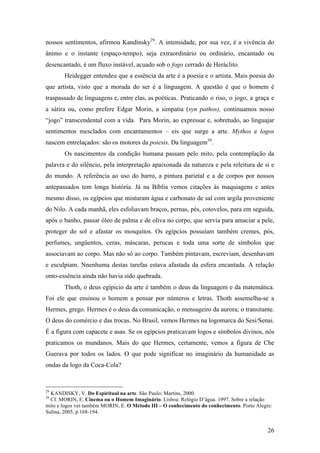 26
nossos sentimentos, afirmou Kandinsky29
. A intensidade, por sua vez, é a vivência do
ânimo e o instante (espaço-tempo), seja extraordinário ou ordinário, encantado ou
desencantado, é um fluxo instável, acuado sob o fogo cerrado de Heráclito.
Heidegger entendeu que a essência da arte é a poesia e o artista. Mais poesia do
que artista, visto que a morada do ser é a linguagem. A questão é que o homem é
traspassado de linguagens e, entre elas, as poéticas. Praticando o riso, o jogo, a graça e
a sátira ou, como prefere Edgar Morin, a simpatia (syn pathos), continuamos nosso
“jogo” transcendental com a vida. Para Morin, ao expressar e, sobretudo, ao linguajar
sentimentos mesclados com encantamentos – eis que surge a arte. Mythos e logos
nascem entrelaçados: são os motores da poiesis. Da linguagem30
.
Os nascimentos da condição humana passam pelo mito, pela contemplação da
palavra e do silêncio, pela interpretação apaixonada da natureza e pela releitura de si e
do mundo. A referência ao uso do barro, a pintura parietal e a de corpos por nossos
antepassados tem longa história. Já na Bíblia vemos citações às maquiagens e antes
mesmo disso, os egípcios que misturam água e carbonato de sal com argila proveniente
do Nilo. A cada manhã, eles esfoliavam braços, pernas, pés, cotovelos, para em seguida,
após o banho, passar óleo de palma e de oliva no corpo, que servia para amaciar a pele,
proteger do sol e afastar os mosquitos. Os egípcios possuíam também cremes, pós,
perfumes, ungüentos, ceras, máscaras, perucas e toda uma sorte de símbolos que
associavam ao corpo. Mas não só ao corpo. Também pintavam, escreviam, desenhavam
e esculpiam. Nnenhuma destas tarefas estava afastada da esfera encantada. A relação
onto-essência ainda não havia sido quebrada.
Thoth, o deus egípicio da arte é também o deus da linguagem e da matemática.
Foi ele que ensinou o homem a pensar por números e letras. Thoth assemelha-se a
Hermes, grego. Hermes é o deus da comunicação, o mensageiro da aurora; o transitante.
O deus do comércio e das trocas. No Brasil, vemos Hermes na logomarca do Sesi/Senai.
É a figura com capacete e asas. Se os egípcios praticavam logos e símbolos divinos, nós
praticamos os mundanos. Mais do que Hermes, certamente, vemos a figura de Che
Guerava por todos os lados. O que pode significar no imaginário da humanidade as
ondas da logo da Coca-Cola?
29
KANDISKY, V. Do Espiritual na arte. São Paulo: Martins, 2000.
30
Cf. MORIN, E. Cinema ou o Homem Imaginário. Lisboa: Relógio D’água. 1997. Sobre a relação
mito e logos ver também MORIN, E. O Método III – O conhecimento do conhecimento. Porto Alegre:
Sulina, 2005, p 168-194.
 