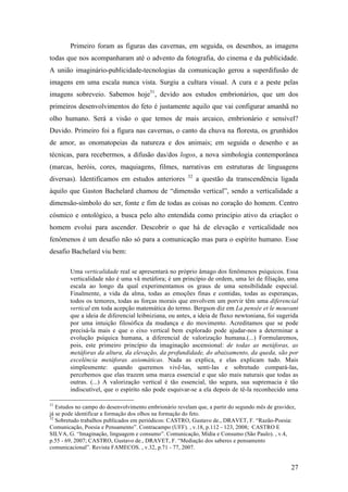 27
Primeiro foram as figuras das cavernas, em seguida, os desenhos, as imagens
todas que nos acompanharam até o advento da fotografia, do cinema e da publicidade.
A união imaginário-publicidade-tecnologias da comunicação gerou a superdifusão de
imagens em uma escala nunca vista. Surgiu a cultura visual. A cura e a peste pelas
imagens sobreveio. Sabemos hoje31
, devido aos estudos embrionários, que um dos
primeiros desenvolvimentos do feto é justamente aquilo que vai configurar amanhã no
olho humano. Será a visão o que temos de mais arcaico, embrionário e sensível?
Duvido. Primeiro foi a figura nas cavernas, o canto da chuva na floresta, os grunhidos
de amor, as onomatopeias da natureza e dos animais; em seguida o desenho e as
técnicas, para recebermos, a difusão das/dos logos, a nova simbologia contemporânea
(marcas, heróis, cores, maquiagens, filmes, narrativas em estruturas de linguagens
diversas). Identificamos em estudos anteriores 32
a questão da transcendência ligada
àquilo que Gaston Bachelard chamou de “dimensão vertical”, sendo a verticalidade a
dimensão-símbolo do ser, fonte e fim de todas as coisas no coração do homem. Centro
cósmico e ontológico, a busca pelo alto entendida como princípio ativo da criação: o
homem evolui para ascender. Descobrir o que há de elevação e verticalidade nos
fenômenos é um desafio não só para a comunicação mas para o espírito humano. Esse
desafio Bachelard viu bem:
Uma verticalidade real se apresentará no próprio âmago dos fenômenos psíquicos. Essa
verticalidade não é uma vã metáfora; é um princípio de ordem, uma lei de filiação, uma
escala ao longo da qual experimentamos os graus de uma sensibilidade especial.
Finalmente, a vida da alma, todas as emoções finas e contidas, todas as esperanças,
todos os temores, todas as forças morais que envolvem um porvir têm uma diferencial
vertical em toda acepção matemática do termo. Bergson diz em La pensée et le mouvant
que a ideia de diferencial leibniziana, ou antes, a ideia de fluxo newtoniana, foi sugerida
por uma intuição filosófica da mudança e do movimento. Acreditamos que se pode
precisá-la mais e que o eixo vertical bem explorado pode ajudar-nos a determinar a
evolução psíquica humana, a diferencial de valorização humana.(...) Formularemos,
pois, este primeiro princípio da imaginação ascensional: de todas as metáforas, as
metáforas da altura, da elevação, da profundidade, do abaixamento, da queda, são por
excelência metáforas axiomáticas. Nada as explica, e elas explicam tudo. Mais
simplesmente: quando queremos vivê-las, senti-las e sobretudo compará-las,
percebemos que elas trazem uma marca essencial e que são mais naturais que todas as
outras. (...) A valorização vertical é tão essencial, tão segura, sua supremacia é tão
indiscutível, que o espírito não pode esquivar-se a ela depois de tê-la reconhecido uma
31
Estudos no campo do desenvolvimento embrionário revelam que, a partir do segundo mês de gravidez,
já se pode identificar a formação dos olhos na formação do feto.
32
Sobretudo trabalhos publicados em periódicos: CASTRO, Gustavo de., DRAVET, F. “Razão-Poesia:
Comunicação, Poesia e Pensamento”. Contracampo (UFF). , v.18, p.112 - 123, 2008; CASTRO E
SILVA, G. “Imaginação, linguagem e consumo”. Comunicação, Mídia e Consumo (São Paulo). , v.4,
p.55 - 69, 2007; CASTRO, Gustavo de., DRAVET, F. “Mediação dos saberes e pensamento
comunicacional”. Revista FAMECOS. , v.32, p.71 - 77, 2007.
 