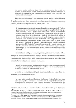 28
vez em seu sentido imediato e direto. Não se pode dispensar o eixo vertical para
exprimir os valores morais. Quando tivermos compreendido melhor a importância de
uma física da poesia e de uma física da moral, chegaremos a esta convicção: toda
valorização é verticalização.33
Para Juarroz a verticalidade é uma noção que se pode associar com o movimento
de queda, que traz em si um ensinamento ontológico e que implica outro movimento
contrário, de subida ou de plenitude. Cair, rebotar, subir. Cair.
O poema atua como um tempo de outra dimensão, um tempo vertical. Por isso,
para mim, o poema tem sido cada vez mais uma presença, põe adiante algo que
antes não estava e isso é o que lhe dá sua razão de ser. De todos os movimentos
do homem há um para o qual inevitavelmente vamos, que se repete ao longo da
vida até que se dá na forma definitiva: a queda. O cair abarca desde a folha da
árvore até tudo o que existe no universo. A queda é algo assim como o centro
de nossas vidas e de nós mesmos. Certamente senti que paradoxalmente se
produzia também o movimento inverso. Como se no fundo da queda tivesse
um rebote, e é ali onde se encontra a ascensão. Isto foi tecendo com outros
pensamentos. Diz Heráclito "o caminho que desce é o mesmo caminho que
sobe". Assim como o movimento para baixo é uma resposta ao peso concreto
sobre a terra, se dava um movimento inverso, uma espécie de lei da gravidade
invertida.34
A verticalidade está ligada queda, à experiência poética e à vida interior. “Muito
mais que as vinculações entre poesia e biografía interessa-me a relação entre a poesia
e a vida interior. Meu objetivo é sentir que estou vivendo o que devo viver”. Em outro
momento Juarroz relaciona a poesia a um modo de ser.
A partir do momento em que se dá a experiência poética, ela se confunde com o vital,
se integra. A poesia é um modo de vida ou não é nada: se é um modo da linguagem, da
expressão, é portanto um modo do ser, não de fazer.35
A noção de verticalidade está ligada à de intensidade, mas o que fazer nos
momentos de ausência de intensidade?
Às vezes tenho sonhado um ideal, o da vida humana vivida a fundo, com força,
com decisão poderia converter-se em um traslado de um ponto de intensidade a
outro ponto de intensidade. Saint Exupéry, o escritor e aviador francês, que
33
BACHELARD, Gaston. O ar e os sonhos. São Paulo: Martins Fontes, 2001. pp. 10-11 (ed.original
1943).
34
JUARROZ, R. “Un Rigor para la Intensidade” IN: BRAVO, Luis. La Poesia de Roberto Juarroz.
Especulo - Revista de estúdios literários, Universidad Complutense de Madrid, 1999. Cf. também
www.ucm.es/info/especulo/numero11/juarroz.html
35
JUARROZ, R. Cesar Vallejo. Serie homenajes, Academia Argentina de Letras, Vol.VIII Buenos
Aires, 1994. Cf. Também JUARROZ, R. “Sobre a Transdisciplinaridade” IN: CASTRO, Gustavo;
DRAVET, Florence. (Orgs.) Sob o céu da cultura. Brasília: Ed. Casa das Musas/Thesaurus, 2004.
 