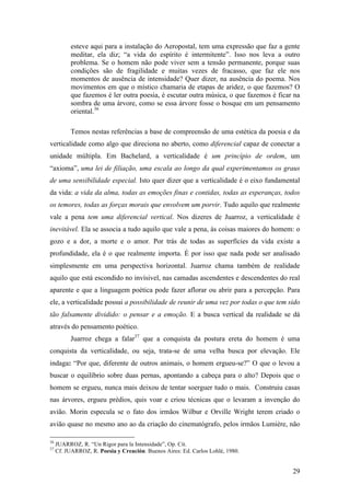 29
esteve aqui para a instalação do Aeropostal, tem uma expressão que faz a gente
meditar, ela diz; “a vida do espírito é intermitente”. Isso nos leva a outro
problema. Se o homem não pode viver sem a tensão permanente, porque suas
condições são de fragilidade e muitas vezes de fracasso, que faz ele nos
momentos de ausência de intensidade? Quer dizer, na ausência do poema. Nos
movimentos em que o místico chamaria de etapas de aridez, o que fazemos? O
que fazemos é ler outra poesia, é escutar outra música, o que fazemos é ficar na
sombra de uma árvore, como se essa árvore fosse o bosque em um pensamento
oriental.36
Temos nestas referências a base de compreensão de uma estética da poesia e da
verticalidade como algo que direciona no aberto, como diferencial capaz de conectar a
unidade múltipla. Em Bachelard, a verticalidade é um princípio de ordem, um
“axioma”, uma lei de filiação, uma escala ao longo da qual experimentamos os graus
de uma sensibilidade especial. Isto quer dizer que a verticalidade é o eixo fundamental
da vida: a vida da alma, todas as emoções finas e contidas, todas as esperanças, todos
os temores, todas as forças morais que envolvem um porvir. Tudo aquilo que realmente
vale a pena tem uma diferencial vertical. Nos dizeres de Juarroz, a verticalidade é
inevitável. Ela se associa a tudo aquilo que vale a pena, às coisas maiores do homem: o
gozo e a dor, a morte e o amor. Por trás de todas as superfícies da vida existe a
profundidade, ela é o que realmente importa. É por isso que nada pode ser analisado
simplesmente em uma perspectiva horizontal. Juarroz chama também de realidade
aquilo que está escondido no invísivel, nas camadas ascendentes e descendentes do real
aparente e que a linguagem poética pode fazer aflorar ou abrir para a percepção. Para
ele, a verticalidade possui a possibilidade de reunir de uma vez por todas o que tem sido
tão falsamente dividido: o pensar e a emoção. E a busca vertical da realidade se dá
através do pensamento poético.
Juarroz chega a falar37
que a conquista da postura ereta do homem é uma
conquista da verticalidade, ou seja, trata-se de uma velha busca por elevação. Ele
indaga: “Por que, diferente de outros animais, o homem ergueu-se?” O que o levou a
buscar o equilíbrio sobre duas pernas, apontando a cabeça para o alto? Depois que o
homem se ergueu, nunca mais deixou de tentar soerguer tudo o mais. Construiu casas
nas árvores, ergueu prédios, quis voar e criou técnicas que o levaram a invenção do
avião. Morin especula se o fato dos irmãos Wilbur e Orville Wright terem criado o
avião quase no mesmo ano ao da criação do cinematógrafo, pelos irmãos Lumière, não
36
JUARROZ, R. “Un Rigor para la Intensidade”, Op. Cit.
37
Cf. JUARROZ, R. Poesia y Creación. Buenos Aires: Ed. Carlos Lohlé, 1980.
 