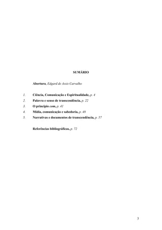 3
SUMÁRIO
Abertura, Edgard de Assis Carvalho
1. Ciência, Comunicação e Espiritualidade, p. 4
2. Palavra e senso de transcendência, p. 22
3. O princípio com, p. 41
4. Mídia, comunicação e sabedoria, p. 48
5. Narrativas e documentos de transcendência, p. 57
Referências bibliográficas, p. 72
 