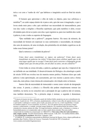 30
teria a ver com o “sonho de vôo” que habitava o imaginário social no final do século
XIX.
O homem quis aproximar o olho de todos os objetos, para isso sofisticou a
metáfora38
; ao ceder espaço dentro de si para a arte, quis dar asas à imaginação, o que o
levou ainda mais para o alto; quis satisfazer sua necessidade de transcendência, para
isso deu vazão a religiões e filosofias espirituais; quis pela metáfora ir além, evocar
divindades para elevar-se junto com elas e quis registrar-se, para isso também deu vazão
à palavra, à arte e todos os suportes de linguagem.
“Que realidade tem a palavra?”, pergunta Juarroz. Ela nasce da mimesis, da
necessidade do homem em expressar os seus sentimentos e necessidades, da imitação
dos sons da natureza, de uma revelação, dos primórdios de atividades cognitivas ou de
todas essas formas juntas?
Qual a natureza e a realidade da palavra?
Como fazer para transformar os signos em palavras? Como fazer para
transformar as palavras em visões? Como fazer para celebrar aquilo que se dá
sem negar aquilo que se escapa? Como fazer para converter a linguagem em um
refúgio antes que em uma prisão, em um altar ou antes, em um cemitério?39
Como todas as coisas elevadas, a palavra, qualquer que seja ela, é impossível de
ser definida em sua totalidade. O desenvolvimento da filologia e da etimologia a partir
do século XVIII nos revelou isso de maneira menos poética. Podemos dizer que cada
palavra é uma aproximação, um acercamento, por isso mesmo a poesia seria a forma
mais alta, mais plena e mais intensa de comunicação e de relação entre os homens.
Juarroz fala da necessidade de transcender o nome como veículo de designação
das coisas. A poesia, a ciência e a filosofia não podem simplesmente nomear (na
metáfora, na teoria ou no conceito) sem a percepção de que a palavra não só nomeia,
mas também desnomeia. “Se a primeira etapa é nomear, a segunda é desnomear,
38
O desenvolvimento da ótica, sobretudo a partir de Galileu Galilei, propiciou um novo entendimento da
metáfora. A partir do séc. XVI, os homens, paulatinamente, voltam os seus olhos do aparato técnico, com
o qual media e catalogava o cosmos, para a razão, que passa, por sua vez, a tudo esquadrinhar. A noção
de metáfora amplia-se. Já em Aristóteles, na Poética, ela é um aparato técnico que permite à língua
acessar o conhecimento, a verdade, enxergar longas distâncias. Já a metáfora/luneta de Galileu é uma
extensão de si mesmo, prótese do olhar. Ao longo da história, mediante a arte, a literatura e o cinema, a
humanidade passou a se compreender cada vez mais a partir desta extensão. Para uma melhor
compreensão da metáfora na comunicação ver: DRAVET, F. Para uma crítica da razão metafórica –
mito, magia e poesia. Tese/Pós-Doutoramento. PPGCom/FAC, UnB, 2011. Ver também MAILLARD,
C. La creación por la metáfora. Barcelona: Anthopos, 1992.
39
JUARROZ, R. Conferência apresentada na Biblioteca Nacional de Buenos Aires e depois publicada no
periódico Bajo Palabra, Diário de Caracas, Venezuela, 9 de abril de 1995. (Consulta no
www.comala.com/modelo/fragmetaciones)
 
