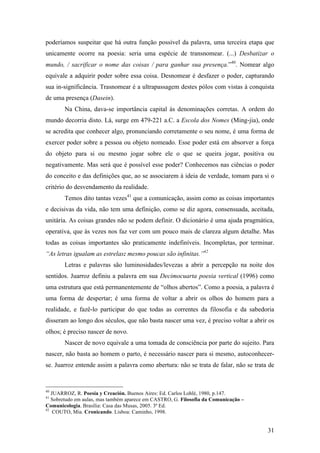 31
poderíamos suspeitar que há outra função possível da palavra, uma terceira etapa que
unicamente ocorre na poesia: seria uma espécie de transnomear. (...) Desbatizar o
mundo, / sacrificar o nome das coisas / para ganhar sua presença.”40
. Nomear algo
equivale a adquirir poder sobre essa coisa. Desnomear é desfazer o poder, capturando
sua in-significância. Trasnomear é a ultrapassagem destes pólos com vistas à conquista
de uma presença (Dasein).
Na China, dava-se importância capital às denominações corretas. A ordem do
mundo decorria disto. Lá, surge em 479-221 a.C. a Escola dos Nomes (Ming-jia), onde
se acredita que conhecer algo, pronunciando corretamente o seu nome, é uma forma de
exercer poder sobre a pessoa ou objeto nomeado. Esse poder está em absorver a força
do objeto para si ou mesmo jogar sobre ele o que se queira jogar, positiva ou
negativamente. Mas será que é possível esse poder? Conhecemos nas ciências o poder
do conceito e das definições que, ao se associarem à ideia de verdade, tomam para si o
critério do desvendamento da realidade.
Temos dito tantas vezes41
que a comunicação, assim como as coisas importantes
e decisivas da vida, não tem uma definição, como se diz agora, consensuada, aceitada,
unitária. As coisas grandes não se podem definir. O dicionário é uma ajuda pragmática,
operativa, que às vezes nos faz ver com um pouco mais de clareza algum detalhe. Mas
todas as coisas importantes são praticamente indefiníveis. Incompletas, por terminar.
“As letras igualam as estrelas: mesmo poucas são infinitas.”42
Letras e palavras são luminosidades/levezas a abrir a percepção na noite dos
sentidos. Juarroz definiu a palavra em sua Decimocuarta poesia vertical (1996) como
uma estrutura que está permanentemente de “olhos abertos”. Como a poesia, a palavra é
uma forma de despertar; é uma forma de voltar a abrir os olhos do homem para a
realidade, e fazê-lo participar do que todas as correntes da filosofia e da sabedoria
disseram ao longo dos séculos, que não basta nascer uma vez, é preciso voltar a abrir os
olhos; é preciso nascer de novo.
Nascer de novo equivale a uma tomada de consciência por parte do sujeito. Para
nascer, não basta ao homem o parto, é necessário nascer para si mesmo, autoconhecer-
se. Juarroz entende assim a palavra como abertura: não se trata de falar, não se trata de
40
JUARROZ, R. Poesia y Creación. Buenos Aires: Ed. Carlos Lohlé, 1980, p.147.
41
Sobretudo em aulas, mas também aparece em CASTRO, G. Filosofia da Comunicação –
Comunicologia. Brasília: Casa das Musas, 2005. 3ª Ed.
42
COUTO, Mia. Cronicando. Lisboa: Caminho, 1998.
 