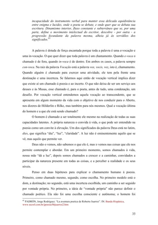 33
incapacidade do instrumento verbal para manter essa delicada equidistância
entre enigma e lucidez, onde o poeta se debate, e onde quer que se debata sua
escritura. Dinamismo interior, fluxo constante e subterrâneo que se, por uma
parte, define o movimento intelectual do escritor, descobre - por outra - a
progressão fecundante da palavra mesma, alheia já às servidões dos
significados.45
A palavra é dotada de força encantada porque toda a palavra é uma e-vocação e
uma in-vocação. O que quer dizer que toda palavra é um chamamento. Quando e-voca o
chamado é de fora, quando in-voca é de dentro. Em ambos os casos, a palavra sempre
con-voca. Na raiz da palavra Vocação está a palavra vox, vocis, voz, isto é, chamamento.
Quando alguém é chamado para exercer uma atividade, ele tem pela frente uma
destinação e uma incerteza. Se falarmos aqui então de vocação vertical implica dizer
que existe aí um chamado à poesia e ao incerto. O que não deixa de ser um serviço aos
deuses e às Musas, esse chamado é, para o poeta, antes de tudo, uma condenação, um
desafio. Por vocação vertical entendemos aquela vocação ao transcendente, que se
apresenta em algum momento da vida com o objetivo de nos conduzir para o Aberto,
nos dizeres de Hölderlin e Rilke, mas também para nós mesmos. Qual a vocação última
do homem e a que ele está sendo chamado?
O homem é chamado a ser totalmente ele mesmo na realização de todas as suas
capacidades latentes. A própria natureza o convida à vida, o que pode ser entendido na
poesia como um convite à elevação. Um dos significados da palavra Deus está no latim,
dies, que significa “dia”, “luz”, “claridade”. A luz não é eminentemente aquilo que se
vê, mas aquilo que permite ver.
Deus não o vemos, não sabemos o que ele é, mas o vemos nas coisas que ele nos
permite contemplar e abordar. Em um primeiro momento, somos chamados à vida,
nossa mãe “dá a luz”, depois somos chamados a crescer e a caminhar, convidados a
participar da natureza presente em todas as coisas, e a perceber a realidade e os seus
níveis.
Penso em duas hipóteses para explicar o chamamento humano à poesia.
Primeiro, como chamado mesmo, segundo, como escolha. No primeiro modelo está o
dom, a destinação; no segundo, está uma incerteza escolhida, um caminho a ser seguido
por vontade própria. No primeiro, a ideia de “vontade própria” não parece definir o
chamado poético. Ela não foi uma escolha consciente e autônoma; o homem foi
45
PADRÓN, Jorge Rodríguez. “La aventura poetica de Roberto Juarroz”. IN: Banda Hispânica,
www.secrel.com.br/jpoesia/bhjuarroz2.htm
 