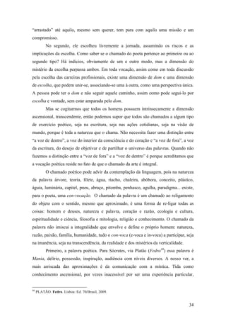 34
“arrastado” até aquilo, mesmo sem querer, tem para com aquilo uma missão e um
compromisso.
No segundo, ele escolheu livremente a jornada, assumindo os riscos e as
implicações da escolha. Como saber se o chamado do poeta pertence ao primeiro ou ao
segundo tipo? Há indícios, obviamente de um e outro modo, mas a dimensão do
mistério da escolha perpassa ambos. Em toda vocação, assim como em toda discussão
pela escolha das carreiras profissionais, existe uma dimensão de dom e uma dimensão
de escolha, que podem unir-se, associando-se uma à outra, como uma perspectiva única.
A pessoa pode ter o dom e não seguir aquele caminho, assim como pode segui-lo por
escolha e vontade, sem estar amparada pelo dom.
Mas se cogitarmos que todos os homens possuem intrinsecamente a dimensão
ascensional, transcendente, então podemos supor que todos são chamados a algum tipo
de exercício poético, seja na escritura, seja nas ações cotidianas, seja na visão de
mundo, porque é toda a natureza que o chama. Não necessita fazer uma distinção entre
“a voz de dentro”, a voz do interior da consciência e do coração e “a voz de fora”, a voz
da escritura, do desejo de objetivar e de partilhar o universo das palavras. Quando não
fazemos a distinção entre a “voz de fora” e a “voz de dentro” é porque acreditamos que
a vocação poética reside no fato de que o chamado da arte é integral.
O chamado poético pode advir da contemplação da linguagem, pois na natureza
da palavra árvore, teoria, filete, água, riacho, chaleira, abóbora, conceito, plástico,
águia, luminária, capitel, pneu, abraço, pitomba, penhasco, agulha, paradigma... existe,
para o poeta, uma con-vocação. O chamado da palavra é um chamado ao religamento
do objeto com o sentido, mesmo que aproximado, é uma forma de re-ligar todas as
coisas: homem e deuses, natureza e palavra, coração e razão, ecologia e cultura,
espiritualidade e ciência, filosofia e mitologia, religião e conhecimento. O chamado da
palavra não imiscui a integralidade que envolve e define o próprio homem: natureza,
razão, paixão, família, humanidade, tudo o con-voca (e-voca e in-voca) a participar, seja
na imanência, seja na transcendência, da realidade e dos mistérios da verticalidade.
Primeiro, a palavra poética. Para Sócrates, via Platão (Fedro46
) essa palavra é
Mania, delírio, possessão, inspiração, audiência com níveis diversos. A nosso ver, a
mais arriscada das aproximações é da comunicação com a mística. Tida como
conhecimento ascensional, por vezes inacessível por ser uma experiência particular,
46
PLATÃO. Fedro. Lisboa: Ed. 70/Brasil, 2009.
 