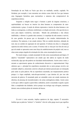 36
formulação de um Nada ou Vazio que deve ser meditado, sentido, cogitado. No
Ocidente, por exemplo, é raro encontrar um místico como João da Cruz que instaura
uma linguagem hermética para racionalizar a natureza não compreensível da
experiência mística.
Enquanto a religião tenta reger o homem a partir de dogmas exteriores, a
espiritualidade vai buscar no interior da alma humana os componentes de auto-
conhecimento e graça. A noção de abismo representa o interior da alma humana e em
todas as cosmogonias, os abismos simbolizam a evolução universal, o Ser que devora os
seres para depois vomitá-los, renovados. Mundo das profundezas e das alturas
indefinidas, o abismo é a grande mãe ctoniana, é o arquétipo da mãe amante e terrível,
do caos gerador, da pessoa que se decompõe e dos estados indeterminados da
existência. Por natureza, é um estado místico. Não no sentido dereístico, afastado do
real, mas no sentido de superação do real aparente. O abismo da alma é a integração
suprema da união mística com o cosmo. O místico não se situa por isso fora do real, já
que tal estado se apresenta como uma força de estabelecimento do próprio real, mas se
situa como campo singular de orientação da vida, como encarnação do cosmo.
Por muito tempo, o estado encantado foi tido como essencialmente pré-lógico. O
adjetivo “encantado” representava um estado que não aderia ao regime da razão
esclarecida, algo que não poderia ser elucidado intelectualmente. Assim como o mito, o
encanto se aproximaria apenas do conhecimento discursivo e representacional. Hoje
sabemos que o principal da experiência encantada não se narra porque envolve um
conteúdo subjetivo, emocional, sensível, afecção por demais pessoal para ser alcançada
pela razão ou pela palavra. Há na experiência encantada, um traspassamento poético
porque é o logos ampliado, mais-do-que-racional, o que domina ali, por isso não
necessita de palavra. O encantado pode ser entendido como um estado numinoso de
abertura, de presença do incondicionado e de certas contingências aladas. Assim como
se diz que o sábio é aquele a quem falta a sabedoria, assim o encantado é aquele a quem
falta a completude das deidades, talvez porque sua teologia seja selvagem, numinosa
demais; uma existência plena de instantes de buscas.
III
Ex-sistir é uma secessão, implica apartar-se de algo, separar. É necessário
lembrar que as palavras “místico” e “mistério” vêm do verbo grego muein que significa
 