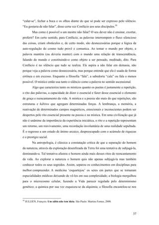 37
“calar-se”, fechar a boca e os olhos diante do que só pode ser expresso pelo silêncio.
“Eu gostaria de não falar”, disse certa vez Confúcio aos seus discípulos.50
Mas como é possível a um mestre não falar? O seu dever não é ensinar, exortar,
proferir? Em certo sentido, para Confúcio, as palavras interrompem o fluxo silencioso
das coisas, criam obstáculos e, de certo modo, são desnecessárias porque a lógica da
auto-regulação do cosmo tudo provê e comunica. Ao tomar o mundo por objeto, a
palavra mantém (ou deveria manter) com o mundo uma relação de transcendência,
falando do mundo e constituindo-o como objeto a ser pensado, meditado, dito. Para
Confúcio é no silêncio que tudo se realiza. Ele aspira a não falar em demasia, não
porque veja a palavra como desnecessária, mas porque entende que ela é usada de forma
errônea e em excesso. Enquanto a filosofia “fala”, a sabedoria “cala” ou fala o menos
possível. O místico então usa tanto o silêncio como a palavra no sentido ascensional.
Algo que caracteriza tanto os místicos quanto os poetas é justamente a repetição,
o rito das palavras, a capacidade de dizer o essencial e fazer desse essencial o elemento
de graça e reencantamento da vida. A mística e a poesia são mais do que repetições, são
estruturas e hábitos que agregam determinadas forças. A lembrança, a memória, a
reativação de determinados campos magnéticos, emocionais e inconscientes podem ser
despertos pelo rito essencial presente na poesia e na mística. Em uma civilização que já
não é unânime da importância da experiência iniciática, o rito e a repetição representam
um retorno, um reavivamento, uma recordação involuntária de uma realidade sepultada.
É o regresso a um estado de ânimo arcaico, despreocupado com o acúmulo de riquezas
e o prestígio social.
Na antropologia, é clássica a constatação crítica de que a separação do homem
da natureza, através da exploração desenfreada da Terra foi uma tentativa de subjugá-la,
dominando-a. Tal tentativa afastou o homem ainda mais desses ritos de reencantamento
da vida. Ao explorar a natureza o homem quis não apenas subjugá-la mas também
conhecer todos os seus segredos. Assim, separou os conhecimentos em disciplinas para
melhor compreender. A medicina ‘esquartejou’ os seres em partes que se tornaram
especialidades médicas deixando de vê-los em sua complexidade; a biologia mergulhou
para o microcosmo celular, fazendo a Vida parecer regulada pelo determinismo
genético; a química por sua vez esqueceu-se da alquimia; a filosofia encastelou-se nos
50
JULLIEN, François. Um sábio não tem ideia. São Paulo: Martins Fontes, 2000.
 