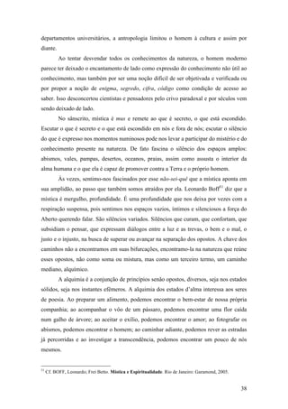 38
departamentos universitários, a antropologia limitou o homem à cultura e assim por
diante.
Ao tentar desvendar todos os conhecimentos da natureza, o homem moderno
parece ter deixado o encantamento de lado como expressão do conhecimento não útil ao
conhecimento, mas também por ser uma noção difícil de ser objetivada e verificada ou
por propor a noção de enigma, segredo, cifra, código como condição de acesso ao
saber. Isso desconcertou cientistas e pensadores pelo crivo paradoxal e por séculos vem
sendo deixado de lado.
No sânscrito, mística é mus e remete ao que é secreto, o que está escondido.
Escutar o que é secreto e o que está escondido em nós e fora de nós; escutar o silêncio
do que é expresso nos momentos numinosos pode nos levar a participar do mistério e do
conhecimento presente na natureza. De fato fascina o silêncio dos espaços amplos:
abismos, vales, pampas, desertos, oceanos, praias, assim como assusta o interior da
alma humana e o que ela é capaz de promover contra a Terra e o próprio homem.
Às vezes, sentimo-nos fascinados por esse não-sei-quê que a mística aponta em
sua amplidão, ao passo que também somos atraídos por ela. Leonardo Boff51
diz que a
mística é mergulho, profundidade. É uma profundidade que nos deixa por vezes com a
respiração suspensa, pois sentimos nos espaços vazios, íntimos e silenciosos a força do
Aberto querendo falar. São silêncios variados. Silêncios que curam, que confortam, que
subsidiam o pensar, que expressam diálogos entre a luz e as trevas, o bem e o mal, o
justo e o injusto, na busca de superar ou avançar na separação dos opostos. A chave dos
caminhos não a encontramos em suas bifurcações, encontramo-la na natureza que reúne
esses opostos, não como soma ou mistura, mas como um terceiro termo, um caminho
mediano, alquímico.
A alquimia é a conjunção de princípios senão opostos, diversos, seja nos estados
sólidos, seja nos instantes efêmeros. A alquimia dos estados d’alma interessa aos seres
de poesia. Ao preparar um alimento, podemos encontrar o bem-estar de nossa própria
companhia; ao acompanhar o vôo de um pássaro, podemos encontrar uma flor caída
num galho de árvore; ao aceitar o exílio, podemos encontrar o amor; ao fotografar os
abismos, podemos encontrar o homem; ao caminhar adiante, podemos rever as estradas
já percorridas e ao investigar a transcendência, podemos encontrar um pouco de nós
mesmos.
51
Cf. BOFF, Leonardo; Frei Betto. Mística e Espiritualidade. Rio de Janeiro: Garamond, 2005.
 