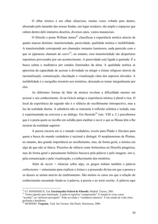 39
O olhar místico é um olhar silencioso, muitas vezes voltado para dentro,
abismado pelo tamanho das nossas fendas, um lugar oceânico, tão amplo e espaçoso que
cabem dentro dele inúmeros desertos, diversos oásis, vastos mananciais.
O filósofo e poeta William James52
classificou a experiência mística através de
quatro marcas distintas: transitoriedade, passividade, qualidade noética e inefabilidade.
A transitoriedade corresponde aos chamados instantes luminosos, nada parecido com o
que os japoneses chamam de satori53
, no entanto, essa transitoriedade são despertares
repentinos provocados por um acontecimento. A passividade está ligada à quietude. É a
busca calma e meditativa por estados iluminados da alma. A qualidade noética se
aproxima da capacidade de acessar a divindade ou atingir o êxtase religioso através da
racionalização, comunicação, elucidação e visualização clara dos aspectos elevados. A
inefabilidade é o mergulho irrestrito nos mistérios, deixando-se tomar integralmente por
eles.
As diferentes formas de falar da mística revelam a dificuldade mesmo em
acessar o seu conhecimento. Já na Grécia antiga a experiência mística é plural e rica. O
local da experiência do sagrado não é o silêncio do recolhimento introspectivo, mas a
luz da realidade diurna. A sabedoria não se transmite à reflexão solitária e isolada, mas
é experimentada na conversa e no diálogo. Em Hesíodo54
(séc. VIII a. C.) percebemos
que é o poeta quem se recolhe em solidão para meditar e ouvir o que as Musas têm a lhe
mostrar da realidade superior.
A poesia encerra em si o mundo verdadeiro, exceto para Platão e Sócrates para
quem a busca do mundo verdadeiro é racional e dialogal. O neoplatonismo de Plotino,
no entanto, deu grande importância ao recolhimento, mas, de forma geral, a mística era
algo de que não se falava. Preceitos de silêncio eram fortíssimos na filosofia pitagórica,
mas de forma geral o pensamento helênico buscava pela palavra e pela imagem, isto é,
pela comunicação e pela visualização, o conhecimento dos mistérios.
Além de myein = silenciar sobre algo, os gregos tinham também a palavra
enthusiamós = entusiasmo para explicar o êxtase e a possessão divina em que a pessoa e
os deuses se uniam através do enebriamento. São muitos os casos em que a relação do
conhecimento encantado funde-se à palavra, à poesia e ao texto escrito. A palavra aqui
52
Cf. HONDERICH, Ted. Enciclopedia Oxford de Filosofia. Madrid: Tecnos, 2001.
53
Termo japonês para iluminação. A palavra significa “compreensão”. É tratada às vezes como
“acordar”, ou “primeira percepção”. Pode ser ainda a “verdadeira natureza”. É um estado de visão clara,
profunda e duradoura.
54
HESÍODO. Teogonia. Trad. Jaa Torrano. São Paulo: Iluminuras, 2006.
 