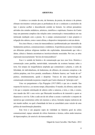 4
ABERTURA
A mística e os estudos da arte, da literatura, da poesia, da música e da pintura
efetuam movimentos verticais para as profundezas do ser e conduzem a conclusões do
tipo: é preciso acolher o desconhecido contido no homem. Ao utilizar pensadores
advindos dos estudos midiáticos, artísticos, científicos e espirituais, Gustavo de Castro
traça um panorama complexo das relações entre comunicação e transcendência em sua
intrincada mediação com a poesia. Se o campo comunicacional é mais propício à
religação dos saberes, como o autor afirma, o dispositivo interpretativo está em aberto.
Em cinco blocos, o tema da transcendência é problematizado por intermédio de
fundamentos poéticos, comunicacionais e midiáticos. Experiências pessoais vivenciadas
em diferentes práticas religiosas também são explicitadas, demonstrando que vida e
ideias, ciência e fantasia encontram-se inextricavelmente associadas. Por isso, as artes
expressam necessariamente “devires de transcendência”.
Esse é o sentido de história e de comunicação que tece esse livro. História e
comunicação como partilha, narratividade, testemunho da aventura humana sobre a
terra. Em tempos de insignificância ampliada que contaminam o planeta, o culto da
felicidade, do individualismo, do hedonismo, do efêmero, do consumo conspícuo e da
euforia perpétua, este livro postula, semelhante a Roberto Juarroz, um “modo de ser”
poético, simultaneamente, queda e despertar. Trata-se de uma epistemologia da
comunicação estruturada na poesia e naquilo que Castro chamou de “princípio com”.
Uma vez perguntaram a Ilya Prigogine (1917-2003) o que era o mundo. Sua
resposta foi incisiva e, ao mesmo tempo, dilaceradora. O mundo, ele afirmou, nada mais
é do que o conjunto entrelaçado de saberes sobre a natureza, a terra, a vida, o cosmo,
esse mundo das Mil e uma noites que Sherazade incumbiu-se de transmitir a quem se
dispusesse a ouvi-la. Cabe a cada um de nós afinar a escuta e rearticular o conjunto de
narrativas que construímos sobre nós mesmos e, talvez, formular utopias realizáveis de
um mundo melhor, no qual a banalidade do bem se consolidará como veículo de uma
política de transformação planetária.
Este livro é um pequeno sopro de vitalidade no falatório geral da esfera
comunicacional, espaço saturado de crítica iluminista e técnica, esfera ainda temerosa
do hipercomplexo, do sensível e da transcendência.
Edgard de Assis Carvalho / São Paulo - 2012
 