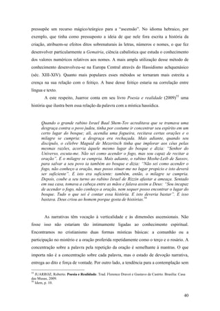 40
pressupõe um recurso mágico/teúrgico para a “ascensão”. No idioma hebraico, por
exemplo, que tinha como pressuposto a ideia de que nele fora escrita a história da
criação, atribuem-se efeitos ditos sobrenaturais às letras, números e nomes, o que fez
desenvolver particularmente a Gematria, ciência cabalística que estuda o conhecimento
dos valores numéricos relativos aos nomes. A mais ampla utilização desse método de
conhecimento desenvolveu-se na Europa Central através do Hassidismo achquenásico
(séc. XIII-XIV). Quanto mais populares esses métodos se tornaram mais estreita a
crença na sua relação com o feitiço. A base desse feitiço estaria na correlação entre
língua e texto.
A este respeito, Juarroz conta em seu livro Poesia e realidade (2009)55
uma
história que ilustra bem essa relação da palavra com a mística hassídica.
Quando o grande rabino Israel Baal Shem-Tov acreditava que se tramava uma
desgraça contra o povo judeu, tinha por costume ir concentrar seu espírito em um
certo lugar do bosque; ali, acendia uma fogueira, recitava certas orações e o
milagre se cumpria: a desgraça era rechaçada. Mais adiante, quando seu
discípulo, o célebre Maguid de Mezeritsch tinha que implorar aos céus pelas
mesmas razões, acorria àquele mesmo lugar do bosque e dizia: “Senhor do
Universo, escuta-me. Não sei como acender o fogo, mas sou capaz de recitar a
oração”. E o milagre se cumpria. Mais adiante, o rabino Moshe-Leib de Sassov,
para salvar a seu povo ia também ao bosque e dizia: “Não sei como acender o
fogo, não conheço a oração, mas posso situar-me no lugar propício e isto deverá
ser suficiente”. E isto era suficiente: também, então, o milagre se cumpria.
Depois, coube a seu turno ao rabino Israel de Rizzin afastar a ameaça. Sentado
em sua casa, tomava a cabeça entre as mãos e falava assim a Deus: “Sou incapaz
de acender o fogo, não conheço a oração, nem sequer posso encontrar o lugar do
bosque. Tudo o que sei é contar essa história. E isto deveria bastar”. E isso
bastava. Deus criou ao homem porque gosta de histórias.56
As narrativas têm vocação à verticalidade e às dimensões ascensionais. Não
fosse isso não estariam tão intimamente ligadas ao conhecimento espiritual.
Encontramos no cristianismo duas formas místicas básicas: a comunhão ou a
participação no mistério e a oração proferida repetidamente como o terço e o rosário. A
concentração sobre a palavra pela repetição da oração é semelhante à mantras. O que
importa não é a concentração sobre cada palavra, mas o estado de devoção narrativa,
entrega ao dito e força de vontade. Por outro lado, a tendência para a contemplação sem
55
JUARROZ, Roberto. Poesia e Realidade. Trad. Florence Dravet e Gustavo de Castrto. Brasília: Casa
das Musas, 2009.
56
Idem, p. 10.
 