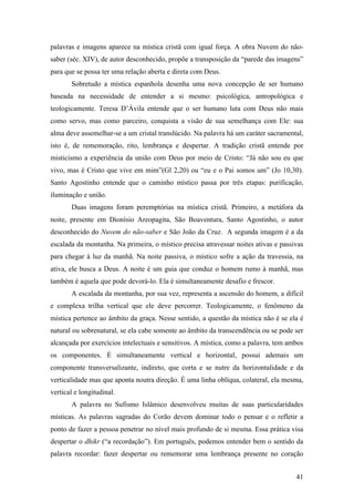 41
palavras e imagens aparece na mística cristã com igual força. A obra Nuvem do não-
saber (séc. XIV), de autor desconhecido, propõe a transposição da “parede das imagens”
para que se possa ter uma relação aberta e direta com Deus.
Sobretudo a mística espanhola desenha uma nova concepção de ser humano
baseada na necessidade de entender a si mesmo: psicológica, antropológica e
teologicamente. Teresa D’Ávila entende que o ser humano luta com Deus não mais
como servo, mas como parceiro, conquista a visão de sua semelhança com Ele: sua
alma deve assemelhar-se a um cristal translúcido. Na palavra há um caráter sacramental,
isto é, de rememoração, rito, lembrança e despertar. A tradição cristã entende por
misticismo a experiência da união com Deus por meio de Cristo: “Já não sou eu que
vivo, mas é Cristo que vive em mim”(Gl 2,20) ou “eu e o Pai somos um” (Jo 10,30).
Santo Agostinho entende que o caminho místico passa por três etapas: purificação,
iluminação e união.
Duas imagens foram peremptórias na mística cristã. Primeiro, a metáfora da
noite, presente em Dionísio Areopagita, São Boaventura, Santo Agostinho, o autor
desconhecido do Nuvem do não-saber e São João da Cruz. A segunda imagem é a da
escalada da montanha. Na primeira, o místico precisa atravessar noites ativas e passivas
para chegar à luz da manhã. Na noite passiva, o místico sofre a ação da travessia, na
ativa, ele busca a Deus. A noite é um guia que conduz o homem rumo à manhã, mas
também é aquela que pode devorá-lo. Ela é simultaneamente desafio e frescor.
A escalada da montanha, por sua vez, representa a ascensão do homem, a difícil
e complexa trilha vertical que ele deve percorrer. Teologicamente, o fenômeno da
mística pertence ao âmbito da graça. Nesse sentido, a questão da mística não é se ela é
natural ou sobrenatural, se ela cabe somente ao âmbito da transcendência ou se pode ser
alcançada por exercícios intelectuais e sensitivos. A mística, como a palavra, tem ambos
os componentes. É simultaneamente vertical e horizontal, possui ademais um
componente transversalizante, indireto, que corta e se nutre da horizontalidade e da
verticalidade mas que aponta noutra direção. É uma linha oblíqua, colateral, ela mesma,
vertical e longitudinal.
A palavra no Sufismo Islâmico desenvolveu muitas de suas particularidades
místicas. As palavras sagradas do Corão devem dominar todo o pensar e o refletir a
ponto de fazer a pessoa penetrar no nível mais profundo de si mesma. Essa prática visa
despertar o dhikr (“a recordação”). Em português, podemos entender bem o sentido da
palavra recordar: fazer despertar ou rememorar uma lembrança presente no coração
 