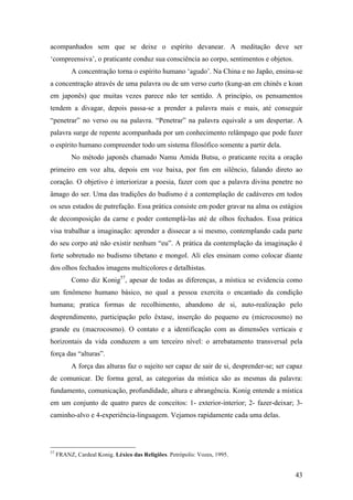 43
acompanhados sem que se deixe o espírito devanear. A meditação deve ser
‘compreensiva’, o praticante conduz sua consciência ao corpo, sentimentos e objetos.
A concentração torna o espírito humano ‘agudo’. Na China e no Japão, ensina-se
a concentração através de uma palavra ou de um verso curto (kung-an em chinês e koan
em japonês) que muitas vezes parece não ter sentido. A princípio, os pensamentos
tendem a divagar, depois passa-se a prender a palavra mais e mais, até conseguir
“penetrar” no verso ou na palavra. “Penetrar” na palavra equivale a um despertar. A
palavra surge de repente acompanhada por um conhecimento relâmpago que pode fazer
o espírito humano compreender todo um sistema filosófico somente a partir dela.
No método japonês chamado Namu Amida Butsu, o praticante recita a oração
primeiro em voz alta, depois em voz baixa, por fim em silêncio, falando direto ao
coração. O objetivo é interiorizar a poesia, fazer com que a palavra divina penetre no
âmago do ser. Uma das tradições do budismo é a contemplação de cadáveres em todos
os seus estados de putrefação. Essa prática consiste em poder gravar na alma os estágios
de decomposição da carne e poder contemplá-las até de olhos fechados. Essa prática
visa trabalhar a imaginação: aprender a dissecar a si mesmo, contemplando cada parte
do seu corpo até não existir nenhum “eu”. A prática da contemplação da imaginação é
forte sobretudo no budismo tibetano e mongol. Ali eles ensinam como colocar diante
dos olhos fechados imagens multicolores e detalhistas.
Como diz Konig57
, apesar de todas as diferenças, a mística se evidencia como
um fenômeno humano básico, no qual a pessoa exercita o encantado da condição
humana; pratica formas de recolhimento, abandono de si, auto-realização pelo
desprendimento, participação pelo êxtase, inserção do pequeno eu (microcosmo) no
grande eu (macrocosmo). O contato e a identificação com as dimensões verticais e
horizontais da vida conduzem a um terceiro nível: o arrebatamento transversal pela
força das “alturas”.
A força das alturas faz o sujeito ser capaz de sair de si, desprender-se; ser capaz
de comunicar. De forma geral, as categorias da mística são as mesmas da palavra:
fundamento, comunicação, profundidade, altura e abrangência. Konig entende a mística
em um conjunto de quatro pares de conceitos: 1- exterior-interior; 2- fazer-deixar; 3-
caminho-alvo e 4-experiência-linguagem. Vejamos rapidamente cada uma delas.
57
FRANZ, Cardeal Konig. Léxico das Religiões. Petrópolis: Vozes, 1995.
 