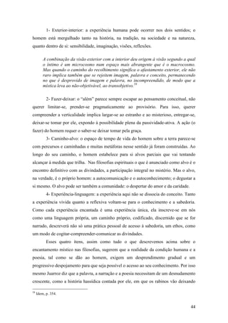 44
1- Exterior-interior: a experiência humana pode ocorrer nos dois sentidos; o
homem está mergulhado tanto na história, na tradição, na sociedade e na natureza,
quanto dentro de si: sensibilidade, imaginação, visões, reflexões.
A combinação da visão exterior com a interior deu origem à visão segundo a qual
o íntimo é um microcosmo num espaço mais abrangente que é o macrocosmo.
Mas quando o caminho do recolhimento significa o afastamento exterior, ele não
raro implica também que se rejeitem imagem, palavra e conceito, permanecendo
no que é desprovido de imagem e palavra, no incompreendido, de modo que a
mística leva ao não-objetivável, ao transobjetivo.58
2- Fazer-deixar: o “além” parece sempre escapar ao pensamento conceitual, não
querer limitar-se, prender-se pragmaticamente ao provisório. Para isso, querer
compreender a verticalidade implica largar-se ao estranho e ao misterioso, entregar-se,
deixar-se tomar por ele, expondo à possibilidade plena da passividade-ativa. A ação (o
fazer) do homem requer o saber-se deixar tomar pela graça.
3- Caminho-alvo: o espaço de tempo de vida do homem sobre a terra parece-se
com percursos e caminhadas e muitas metáforas nesse sentido já foram construídas. Ao
longo do seu caminho, o homem estabelece para si alvos parciais que vai tentando
alcançar à medida que trilha. Nas filosofias espirituais o que é anunciado como alvo é o
encontro definitivo com as divindades, a participação integral no mistério. Mas o alvo,
na verdade, é o próprio homem: a autocomunicação e o autoconhecimento; o degustar a
si mesmo. O alvo pode ser também a comunidade: o despertar do amor e da caridade.
4- Experiência-linguagem: a experiência aqui não se dissocia do conceito. Tanto
a experiência vivida quanto a reflexiva voltam-se para o conhecimento e a sabedoria.
Como cada experiência encantada é uma experiência única, ela inscreve-se em nós
como uma linguagem própria, um caminho próprio, codificado, discernido que se for
narrado, descreverá não só uma prática pessoal de acesso à sabedoria, um ethos, como
um modo de cogitar-compreender-comunicar as divindades.
Esses quatro ítens, assim como tudo o que descrevemos acima sobre o
encantamento místico nas filosofias, sugerem que a realidade da condição humana e a
poesia, tal como se dão ao homem, exigem um desprendimento gradual e um
progressivo despojamento para que seja possível o acesso ao seu conhecimento. Por isso
mesmo Juarroz diz que a palavra, a narração e a poesia necessitam de um desnudamento
crescente, como a história hassídica contada por ele, em que os rabinos vão deixando
58
Idem, p. 354.
 