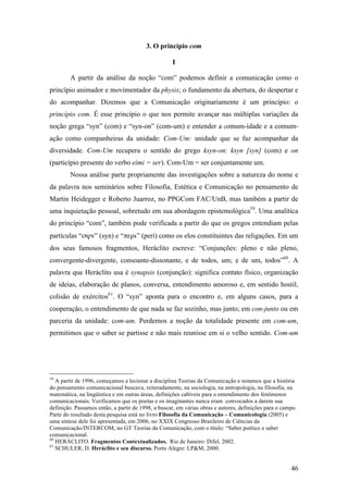 46
3. O princípio com
I
A partir da análise da noção “com” podemos definir a comunicação como o
princípio animador e movimentador da physis; o fundamento da abertura, do despertar e
do acompanhar. Dizemos que a Comunicação originariamente é um princípio: o
princípio com. É esse princípio o que nos permite avançar nas múltiplas variações da
noção grega “syn” (com) e “syn-on” (com-um) e entender a comum-idade e a comum-
ação como companheiras da unidade: Com-Um: unidade que se faz acompanhar da
diversidade. Com-Um recupera o sentido do grego ksyn-on: ksyn [syn] (com) e on
(particípio presente do verbo eimi = ser). Com-Um = ser conjuntamente um.
Nossa análise parte propriamente das investigações sobre a natureza do nome e
da palavra nos seminários sobre Filosofia, Estética e Comunicação no pensamento de
Martin Heidegger e Roberto Juarroz, no PPGCom FAC/UnB, mas também a partir de
uma inquietação pessoal, sobretudo em sua abordagem epistemológica59
. Uma analítica
do princípio “com”, também pode verificada a partir do que os gregos entendiam pelas
partículas “σψν” (syn) e “περι” (peri) como os elos constituintes das religações. Em um
dos seus famosos fragmentos, Heráclito escreve: “Conjunções: pleno e não pleno,
convergente-divergente, consoante-dissonante, e de todos, um; e de um, todos”60
. A
palavra que Heráclito usa é synapsis (conjunção): significa contato físico, organização
de ideias, elaboração de planos, conversa, entendimento amoroso e, em sentido hostil,
colisão de exércitos61
. O “syn” aponta para o encontro e, em alguns casos, para a
cooperação, o entendimento de que nada se faz sozinho, mas junto; em con-junto ou em
parceria da unidade: com-um. Perdemos a noção da totalidade presente em com-um,
permitimos que o saber se partisse e não mais reunisse em si o velho sentido. Com-um
59
A partir de 1996, começamos a lecionar a disciplina Teorias da Comunicação e notamos que a história
do pensamento comunicacional buscava, reiteradamente, na sociologia, na antropologia, na filosofia, na
matemática, na lingüística e em outras áreas, definições cabíveis para o entendimento dos fenômenos
comunicacionais. Verificamos que os poetas e os imaginantes nunca eram convocados a darem sua
definição. Passamos então, a partir de 1998, a buscar, em várias obras e autores, definições para o campo.
Parte do resultado desta pesquisa está no livro Filosofia da Comunicação – Comunicologia (2005) e
uma síntese dele foi apresentada, em 2006, no XXIX Congresso Brasileiro de Ciências da
Comunicação/INTERCOM, no GT Teorias da Comunicação, com o título: “Saber poético e saber
comunicacional.
60
HERÁCLITO. Fragmentos Contextualizados. Rio de Janeiro: Difel, 2002.
61
SCHULER, D. Heráclito e seu discurso. Porto Alegre: LP&M, 2000.
 