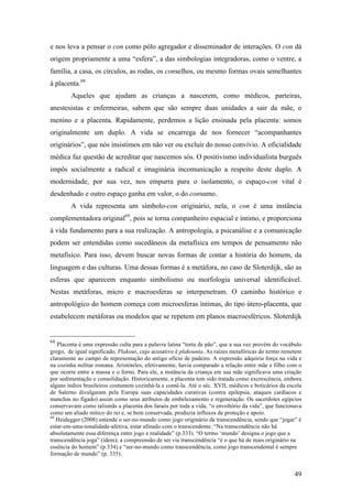 49
e nos leva a pensar o con como pólo agregador e disseminador de interações. O con dá
origem propriamente a uma “esfera”, a das simbologias integradoras, como o ventre, a
família, a casa, os círculos, as rodas, os conselhos, ou mesmo formas ovais semelhantes
à placenta.68
Aqueles que ajudam as crianças a nascerem, como médicos, parteiras,
anestesistas e enfermeiras, sabem que são sempre duas unidades a sair da mãe, o
menino e a placenta. Rapidamente, perdemos a lição ensinada pela placenta: somos
originalmente um duplo. A vida se encarrega de nos fornecer “acompanhantes
originários”, que nós insistimos em não ver ou excluir do nosso convívio. A oficialidade
médica faz questão de acreditar que nascemos sós. O positivismo individualista burguês
impôs socialmente a radical e imaginária incomunicação a respeito deste duplo. A
modernidade, por sua vez, nos empurra para o isolamento, o espaço-con vital é
desdenhado e outro espaço ganha em valor, o do consumo.
A vida representa um símbolo-con originário, nela, o con é uma instância
complementadora original69
, pois se torna companheiro espacial e íntimo, e proporciona
à vida fundamento para a sua realização. A antropologia, a psicanálise e a comunicação
podem ser entendidas como sucedâneos da metafísica em tempos de pensamento não
metafísico. Para isso, devem buscar novas formas de contar a história do homem, da
linguagem e das culturas. Uma dessas formas é a metáfora, no caso de Sloterdijk, são as
esferas que aparecem enquanto simbolismo ou morfologia universal identificável.
Nestas metáforas, micro e macroesferas se interpenetram. O caminho histórico e
antropológico do homem começa com microesferas íntimas, do tipo útero-placenta, que
estabelecem metáforas ou modelos que se repetem em planos macroesféricos. Sloterdijk
68
Placenta é uma expressão culta para a palavra latina “torta de pão”, que a sua vez provém do vocábulo
grego, de igual significado, Plakous, cujo acusativo é plakounta. As raízes metafóricas do termo remetem
claramente ao campo de representação do antigo ofício de padeiro. A expressão adquiriu força na vida e
na cozinha militar romana. Aristóteles, efetivamente, havia comparado a relação entre mãe e filho com o
que ocorre entre a massa e o forno. Para ele, a instância da criança em sua mãe significava uma criação
por sedimentação e consolidação. Historicamente, a placenta tem sido tratada como excrescência, embora
alguns índios brasileiros costumem cozinhá-la e comê-la. Até o séc. XVII, médicos e boticários da escola
de Salerno divulgaram pela Europa suas capacidades curativas (contra epilepsia, ataques cardíacos e
manchas no fígado) assim como seus atributos de embelezamento e regeneração. Os sacerdotes egípcios
conservavam como talismãs a placenta dos faraós por toda a vida, “o envoltório da vida”, que funcionava
como um aliado mítico do rei e, se bem conservada, produzia influxos de proteção e apoio.
69
Heidegger (2008) entende o ser-no-mundo como jogo originário da transcendência, sendo que “jogar” é
estar-em-uma-tonalidade-afetiva, estar afinado com o transcendente. “Na transcendência não há
absolutamente essa diferença entre jogo e realidade” (p.333). “O termo ‘mundo’ designa o jogo que a
transcendência joga” (idem); a compreensão de ser via transcendência “é o que há de mais originário na
essência do homem” (p.334) e “ser-no-mundo como transcendência, como jogo transcendental é sempre
formação de mundo” (p. 335).
 
