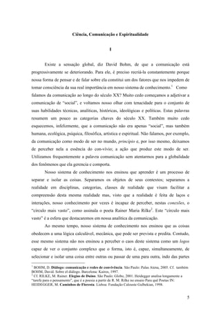 5
Ciência, Comunicação e Espiritualidade
I
Existe a sensação global, diz David Bohm, de que a comunicação está
progressivamente se deteriorando. Para ele, é preciso recriá-la constantemente porque
nossa forma de pensar e de falar sobre ela constitui um dos fatores que nos impedem de
tomar consciência da sua real importância em nosso sistema de conhecimento.1
Como
falamos da comunicação ao longo do século XX? Muito cedo começamos a adjetivar a
comunicação de “social”, e voltamos nosso olhar com tenacidade para o conjunto de
suas habilidades técnicas, analíticas, históricas, ideológicas e políticas. Estas palavras
resumem um pouco as categorias chaves do século XX. Também muito cedo
esquecemos, infelizmente, que a comunicação não era apenas “social”, mas também
humana, ecológica, psíquica, filosófica, artística e espiritual. Não falamos, por exemplo,
da comunicação como modo de ser no mundo, princípio e, por isso mesmo, deixamos
de perceber nela a essência do con-vívio; a ação que produz este modo de ser.
Utilizamos frequentemente a palavra comunicação sem atentarmos para a globalidade
dos fenômenos que ela gerencia e comporta.
Nosso sistema de conhecimento nos ensinou que aprender é um processo de
separar e isolar as coisas. Separamos os objetos de seus contextos; separamos a
realidade em disciplinas, categorias, classes de realidade que visam facilitar a
compreensão desta mesma realidade mas, visto que a realidade é feita de laços e
interações, nosso conhecimento por vezes é incapaz de perceber, nestas conexões, o
“círculo mais vasto”, como assinala o poeta Rainer Maria Rilke2
. Este “círculo mais
vasto” é a esfera que destacaremos em nossa analítica da comunicação.
Ao mesmo tempo, nosso sistema de conhecimento nos ensinou que as coisas
obedecem a uma lógica calculável, mecânica, que pode ser prevista e predita. Contudo,
esse mesmo sistema não nos ensinou a perceber o caos deste sistema como um logos
capaz de ver o conjunto complexo que o forma, isto é, capaz, simultaneamente, de
selecionar e isolar uma coisa entre outras ou passar de uma para outra, indo das partes
1
BOHM, D. Diálogo: comunicação e redes de convivência. São Paulo: Palas Atena, 2005. Cf. também
BOHM, David. Sobre el diálogo. Barcelona: Kairos, 1997.
2
Cf. RILKE, M. Rainer. Elegias de Duíno. São Paulo: Globo, 2001. Heidegger analisa longamente a
“tarefa para o pensamento”, que é a poesia a partir de R. M. Rilke no ensaio Para quê Poetas IN:
HEIDEGGER, M. Caminhos de Floresta. Lisboa: Fundação Calouste Gulbekian, 1998.
 