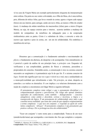 50
vê no caso da Virgem Maria um exemplo particularmente eloquente da interpenetração
entre esferas. Ela porta no seu ventre a divindade, ou o filho de Deus, ela é uma teófora,
pois, diferente do mítico Atlas, que leva o mundo às costas, agora a virgem cede espaço
(foros) em seu interior, para carregar, senão um novo Atlas, ao menos o filho do criador
(teos). A mudança da ordem metafísica da macroesfera (Atlas) para a micro (Virgem
Maria), ou seja, do espaço exterior para o interior, acarreta também a mudança do
modelo de companhias: da metafísica da subjugação para a da cooperação
simbionômica entre as partes. Cristo é o substituto de Atlas, e converte o mito do
escravo que suporta o peso às costas, em um ato de solidariedade. Ele estabelece a
metafísica de serviço.
II
Dissemos que a comunicação é o fundamento animador e movimentador da
physis; o fundamento da abertura, do despertar e do acompanhar. Este entendimento só
é possível a partir da análise de seu princípio base, o princípio com. Enquanto tal,
verificamos a sua complexidade, geradora de fluxos e estruturas, possuidora e
propiciadora de conexões. Entendida assim, a comunicação é eixo ou axioma conector
necessário ao surgimento e à permanência seja lá do que for. É o axioma conector do
logos. Existir não significa por sua vez o que é visível ou o real, mas a unidualidade ou
a mono-poli-realidade que retroalimenta a tudo. Tal princípio, ao atuar, desperta as
conexões e as realiza ou desrealiza. O com implica e se relaciona diretamente com a
noção de complexo e encontramos em Edgar Morin a seguinte definição:
O pensamento complexo tenta religar o que o pensamento disciplinar e o
compartimentado separou e parcelarizou. Ele religa não apenas domínios
separados do conhecimento, como também – dialogicamente – conceitos
antagônicos como ordem e desordem, certeza e incerteza, a lógica e a
transgressão da lógica. É um pensamento de solidariedade entre tudo o que
constitui nossa realidade; que tenta dar conta do que significa originariamente
o termo complexus: ‘o que tece em conjunto’, e responde ao apelo do verbo
latino complexere: ‘abraçar’. O pensamento complexo é um pensamento que
pratica o abraço. Ele se prolonga na ética da solidariedade.70
‘Tecer em conjunto’ é outro nome para a complexidade. Trata-se de um tecer
(enredo/tecido/rama) que acompanha o movimento dos fios que compõem o conjunto.
70
MORIN, E. Abertura. IN: CASTRO, G.; CARVALHO, E. A.; ALMEIDA, M.C. Ensaios de
Complexidade. Porto Alegre: Sulina, 3ª Ed., 2002, p.7.
 