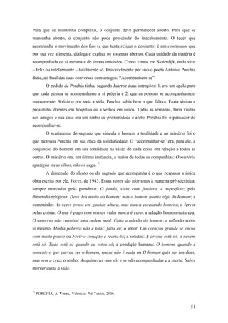 51
Para que se mantenha complexo, o conjunto deve permanecer aberto. Para que se
mantenha aberto, o conjunto não pode prescindir do inacabamento. O tecer que
acompanha o movimento dos fios (e que tenta religar o conjunto) é um continuum que
por sua vez alimenta, dialoga e explica os sistemas abertos. Cada unidade da matéria é
acompanhada de si mesma e de outras unidades. Como vimos em Sloterdijk, nada vive
– feliz ou infelizmente – totalmente só. Provavelmente por isso o poeta Antonio Porchia
dizia, ao final das suas conversas com amigos: “Acompanhem-se”.
O pedido de Porchia tinha, segundo Juarroz duas intenções: 1. era um apelo para
que cada pessoa se acompanhasse a si própria e 2. que as pessoas se acompanhassem
mutuamente. Solitário por toda a vida, Porchia sabia bem o que falava. Fazia visitas a
prostitutas doentes em hospitais ou a velhos em asilos. Todas as semanas, fazia visitas
aos amigos e sua casa era um ninho de proximidade e afeto. Porchia foi o pensador do
acompanhar-se.
O sentimento do sagrado que vincula o homem à totalidade e ao mistério foi o
que motivou Porchia em sua ética da solidariedade. O “acompanhar-se” era, para ele, a
conjunção do homem em sua totalidade na visão de cada coisa em relação a todas as
outras. O mistério era, em última instância, a maior de todas as companhias: O mistério
apazigua meus olhos, não os cega. 71
A dimensão do alento ou do sagrado que acompanha é o que perpassa a única
obra escrita por ele, Voces, de 1943. Essas vozes são aforismas à maneira pré-socrática,
sempre marcadas pelo paradoxo: O fundo, visto com fundura, é superfície; pela
dimensão religiosa: Deus deu muito ao homem; mas o homem queria algo do homem; a
compaixão: Às vezes penso em ganhar altura, mas nunca escalando homens; o fervor
pelas coisas: O que é pago com nossas vidas nunca é caro; a relação homem-natureza:
O universo não constitui uma ordem total. Falta a adesão do homem; a reflexão sobre
si mesmo: Minha pobreza não é total: falta eu; o amor: Um coração grande se enche
com muito pouco ou Ferir o coração é recriá-lo; a solidão: A árvore está só, a nuvem
está só. Tudo está só quando eu estou só; a condição humana: O homem, quando é
somente o que parece ser o homem, quase não é nada ou O homem quis ser um deus,
mas sem a cruz; o sonho: As quimeras vêm sós e se vão acompanhadas e a morte: Saber
morrer custa a vida.
71
PORCHIA, A. Voces. Valencia: Pré-Textos, 2006.
 