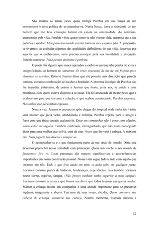 52
São muitos os temas pelos quais trafega Porchia em sua busca de um
pensamento e uma prática do acompanhar-se. Nessa busca, jorra a sabedoria de um
homem que não teve educação formal em escola ou universidade. Ao contrário,
enamorado pela vida, Porchia viveu quase como se não tivesse vida, tamanha era a sua
pobreza e solidão: Meu primeiro mundo o achei todo em meu escasso pão. A propósito,
se tivermos de assinalar algumas das qualidades definidoras de sua vida, descritas por
aqueles que o conheceram, seria preciso começar pela sua humildade e discrição.
Porchia escreveu: Toda pessoa anônima é perfeita.
O poeta foi alguém que nunca aprendeu a exibir-se porque não perdia de vista a
insignificância do homem no universo: Às vezes necessito da luz de um fósforo para
iluminar as estrelas. Roberto Juarroz disse que ele possuía uma discrição que parecia
timidez, estranha combinação de lucidez e bondade. A extrema discrição de Porchia não
lhe impediu, entretanto, de contar a Juarroz que havia, certa vez, se unido a uma
prostituta, com quem estava disposto a se casar. Ela foi ameaçada de morte pelos que a
exploravam para que cortasse a relação, o que acabou acontecendo. Porchia escreveu:
Há sonhos que necessitam repouso.
Noutra vez, Juarroz o encontrou após chegar do hospital onde tinha ido visitar
uma mulher que jazia velha, abandonada e enferma. Porchia repetiu para o amigo a
frase com que tinha tentado acalentá-la: Estar em companhia não é estar com alguém,
senão estar em alguém. Também confessou, envergonhado, que não havia conseguido
dizer para uma mulher que sofria, uma de suas Voces que lhe veio à cabeça. A máxima
era: Todo joguete tem direito a romper-se.
O acompanhar-se é o que fundamenta parte da sua visão de mundo. Dizia que
devemos preencher nossa realidade com presenças: Quem não enche o seu mundo de
fantasmas, fica só. Estas presenças são marcos significativos e auto-referencias
importantes em nossa construção pessoal. Nossa vida segue lado a lado com aquilo que
levamos em nós: Tudo o que levo atado em mim, se acha solto em qualquer parte.
Levamos conosco partes de histórias, lembranças, experiências, mas também levamos
nosso corpo, espírito, sangue. (Não provei nenhum vinho superior a meu sangue).
Levamos conosco a criança que fomos um dia e que todos teimam em querer anular.
Manter a criança íntima em companhia é uma atitude importante para se preservar
ingênuo, imaginante e aberto. Em uma de suas vozes, ele diz: Quem conserva sua
cabeça de criança, conserva sua cabeça. Noutro momento, assinala mesmo a
 