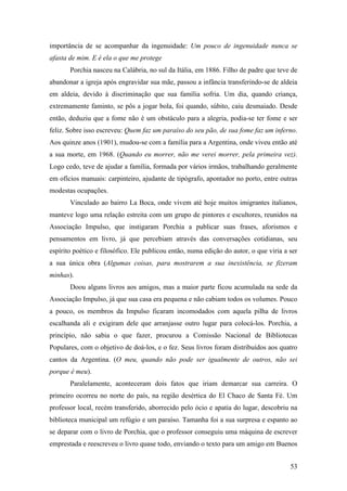 53
importância de se acompanhar da ingenuidade: Um pouco de ingenuidade nunca se
afasta de mim. E é ela o que me protege
Porchia nasceu na Calábria, no sul da Itália, em 1886. Filho de padre que teve de
abandonar a igreja após engravidar sua mãe, passou a infância transferindo-se de aldeia
em aldeia, devido à discriminação que sua família sofria. Um dia, quando criança,
extremamente faminto, se pôs a jogar bola, foi quando, súbito, caiu desmaiado. Desde
então, deduziu que a fome não é um obstáculo para a alegria, podia-se ter fome e ser
feliz. Sobre isso escreveu: Quem faz um paraíso do seu pão, de sua fome faz um inferno.
Aos quinze anos (1901), mudou-se com a família para a Argentina, onde viveu então até
a sua morte, em 1968. (Quando eu morrer, não me verei morrer, pela primeira vez).
Logo cedo, teve de ajudar a família, formada por vários irmãos, trabalhando geralmente
em ofícios manuais: carpinteiro, ajudante de tipógrafo, apontador no porto, entre outras
modestas ocupações.
Vinculado ao bairro La Boca, onde vivem até hoje muitos imigrantes italianos,
manteve logo uma relação estreita com um grupo de pintores e escultores, reunidos na
Associação Impulso, que instigaram Porchia a publicar suas frases, aforismos e
pensamentos em livro, já que percebiam através das conversações cotidianas, seu
espírito poético e filosófico. Ele publicou então, numa edição do autor, o que viria a ser
a sua única obra (Algumas coisas, para mostrarem a sua inexistência, se fizeram
minhas).
Doou alguns livros aos amigos, mas a maior parte ficou acumulada na sede da
Associação Impulso, já que sua casa era pequena e não cabiam todos os volumes. Pouco
a pouco, os membros da Impulso ficaram incomodados com aquela pilha de livros
escalhanda ali e exigiram dele que arranjasse outro lugar para colocá-los. Porchia, a
princípio, não sabia o que fazer, procurou a Comissão Nacional de Bibliotecas
Populares, com o objetivo de doá-los, e o fez. Seus livros foram distribuídos aos quatro
cantos da Argentina. (O meu, quando não pode ser igualmente de outros, não sei
porque é meu).
Paralelamente, aconteceram dois fatos que iriam demarcar sua carreira. O
primeiro ocorreu no norte do país, na região desértica do El Chaco de Santa Fé. Um
professor local, recém transferido, aborrecido pelo ócio e apatia do lugar, descobriu na
biblioteca municipal um refúgio e um paraíso. Tamanha foi a sua surpresa e espanto ao
se deparar com o livro de Porchia, que o professor conseguiu uma máquina de escrever
emprestada e reescreveu o livro quase todo, enviando o texto para um amigo em Buenos
 