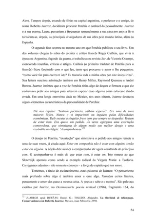 54
Aires. Tempos depois, estando de férias na capital argentina, o professor e o amigo, de
nome Roberto Juarroz, decidiram procurar Porchia e conhecê-lo pessoalmente. Juarroz
e a sua esposa, Laura, passariam a frequentar semanalmente a sua casa por anos a fio e
tornaram-se, depois, os principais divulgadores de sua obra pelo mundo latino, além da
Espanha.
O segundo fato ocorreu no mesmo ano em que Porchia publicou o seu livro. Um
dos volumes chegou às mãos do escritor e crítico francês Roger Caillois, que vivia à
época na Argentina, fugindo da guerra, e trabalhava na revista Sur, de Victoria Ocampo,
escrevendo resenhas, críticas e artigos. Caillois (o primeiro tradutor de Porchia para o
francês) ficou fascinado com o que leu, tanto que procurou o autor e lhe perguntou:
“como você faz para escrever isto? Eu trocaria toda a minha obra por este único livro”.
Sua leitura suscitou admiração também em Henry Miller, Raymond Queneau e André
Breton. Juarroz lembrou que a voz de Porchia tinha algo de doçura e firmeza e que ele
costumava pedir aos amigos para saberem esperar caso alguma coisa estivesse dando
errada. Em uma longa entrevista dada no México, nos anos oitenta, Juarroz destacou
alguns elementos característicos da personalidade de Porchia:
Ele nos repetia: ‘Tenham paciência, saibam esperar’. Era uma de suas
maiores lições. Nunca o vi impaciente ou inquieto pelas dificuldades
econômicas. Dele escutei a singular frase com que sempre se despedia: Tratem
de estar bem. Era quase um pedido. Às vezes agregava uma exortação
comovedora, que sintetizava de algum modo seu melhor desejo e uma
recôndita nostalgia: ‘Acompanhem-se’72
O desejo de Porchia, “exortação” que sintetizava o pedido aos amigos remete a
uma de suas vozes, já citada aqui: Estar em companhia não é estar com alguém, senão
estar em alguém. A noção dele avança a compreensão até agora construída do princípio
com. O acompanhar-se é mais do que estar com, é estar em. Isto remete ao que
Sloterdijk apontou como sendo o exemplo radical da Virgem Maria: a Teoforia.
Carregamos adentro – não somente conosco – a força do espírito que nos move.
Tomemos, a título de esclarecimento, estas palavras de Juarroz: “O pensamento
mais profundo sobre algo é também amor a esse algo. Passados certos limites,
pensamento e amor são quase a mesma coisa. A poesia o sabe e o mostra”. São palavras
escritas por Juarroz, no Decimocuarta poesia vertical (1996), fragmento 164, do
72
JUARROZ apud DUEÑAS: Daniel G.; TOLEDO, Alejandro. La fidelidad al relámpago.
Conversaciones con Roberto Juarroz. México, Juan Pablos Ed.,1998.
 