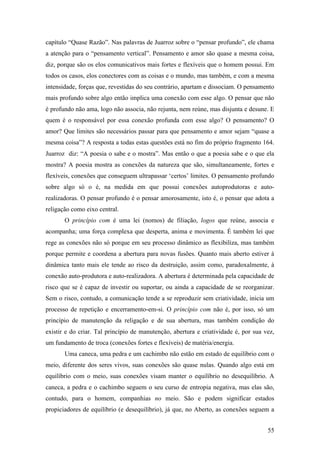 55
capítulo “Quase Razão”. Nas palavras de Juarroz sobre o “pensar profundo”, ele chama
a atenção para o “pensamento vertical”. Pensamento e amor são quase a mesma coisa,
diz, porque são os elos comunicativos mais fortes e flexíveis que o homem possui. Em
todos os casos, elos conectores com as coisas e o mundo, mas também, e com a mesma
intensidade, forças que, revestidas do seu contrário, apartam e dissociam. O pensamento
mais profundo sobre algo então implica uma conexão com esse algo. O pensar que não
é profundo não ama, logo não associa, não rejunta, nem reúne, mas disjunta e desune. E
quem é o responsável por essa conexão profunda com esse algo? O pensamento? O
amor? Que limites são necessários passar para que pensamento e amor sejam “quase a
mesma coisa”? A resposta a todas estas questões está no fim do próprio fragmento 164.
Juarroz diz: “A poesia o sabe e o mostra”. Mas então o que a poesia sabe e o que ela
mostra? A poesia mostra as conexões da natureza que são, simultaneamente, fortes e
flexíveis, conexões que conseguem ultrapassar ‘certos’ limites. O pensamento profundo
sobre algo só o é, na medida em que possui conexões autoprodutoras e auto-
realizadoras. O pensar profundo é o pensar amorosamente, isto é, o pensar que adota a
religação como eixo central.
O princípio com é uma lei (nomos) de filiação, logos que reúne, associa e
acompanha; uma força complexa que desperta, anima e movimenta. É também lei que
rege as conexões não só porque em seu processo dinâmico as flexibiliza, mas também
porque permite e coordena a abertura para novas fusões. Quanto mais aberto estiver à
dinâmica tanto mais ele tende ao risco da destruição, assim como, paradoxalmente, à
conexão auto-produtora e auto-realizadora. A abertura é determinada pela capacidade de
risco que se é capaz de investir ou suportar, ou ainda a capacidade de se reorganizar.
Sem o risco, contudo, a comunicação tende a se reproduzir sem criatividade, inicia um
processo de repetição e encerramento-em-si. O princípio com não é, por isso, só um
princípio de manutenção da religação e de sua abertura, mas também condição do
existir e do criar. Tal princípio de manutenção, abertura e criatividade é, por sua vez,
um fundamento de troca (conexões fortes e flexíveis) de matéria/energia.
Uma caneca, uma pedra e um cachimbo não estão em estado de equilíbrio com o
meio, diferente dos seres vivos, suas conexões são quase nulas. Quando algo está em
equilíbrio com o meio, suas conexões visam manter o equilíbrio no desequilíbrio. A
caneca, a pedra e o cachimbo seguem o seu curso de entropia negativa, mas elas são,
contudo, para o homem, companhias no meio. São e podem significar estados
propiciadores de equilíbrio (e desequilíbrio), já que, no Aberto, as conexões seguem a
 