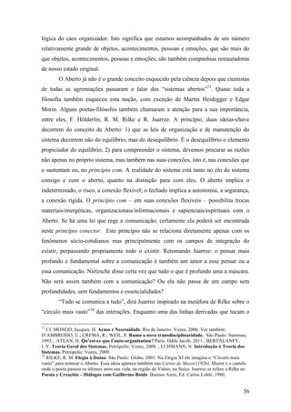 56
lógica do caos organizador. Isto significa que estamos acompanhados de um número
relativamente grande de objetos, acontecimentos, pessoas e emoções, que são mais do
que objetos, acontecimentos, pessoas e emoções; são também companhias restauradoras
de nosso estado original.
O Aberto já não é o grande conceito esquecido pela ciência depois que cientistas
de todas as agremiações passaram a falar dos “sistemas abertos”73
. Quase toda a
filosofia também esqueceu esta noção, com exceção de Martin Heidegger e Edgar
Morin. Alguns poetas-filósofos também chamaram a atenção para a sua importância,
entre eles, F. Hölderlin, R. M. Rilke e R. Juarroz. A princípio, duas ideias-chave
decorrem do conceito de Aberto: 1) que as leis de organização e de manutenção do
sistema decorrem não do equilíbrio, mas do desequilíbrio. É o desequilíbrio o elemento
propiciador do equilíbrio; 2) para compreender o sistema, devemos procurar as razões
não apenas no próprio sistema, mas também nas suas conexões, isto é, nas conexões que
o sustentam ou, no princípio com. A realidade do sistema está tanto no elo do sistema
consigo e com o aberto, quanto na distinção para com eles. O aberto implica o
indeterminado, o risco, a conexão flexível; o fechado implica a autonomia, a segurança,
a conexão rígida. O princípio com – em suas conexões flexíveis – possibilita trocas
materiais/energéticas, organizacionais/informacionais e sapienciais/espirituais com o
Aberto. Se há uma lei que rege a comunicação, certamente ela poderá ser encontrada
neste princípio conector. Este princípio não se relaciona diretamente apenas com os
fenômenos sócio-cotidianos mas principalmente com os campos de integração do
existir, perpassando propriamente todo o existir. Retomando Juarroz: o pensar mais
profundo e fundamental sobre a comunicação é também um amor a esse pensar ou a
essa comunicação. Nietzsche disse certa vez que tudo o que é profundo ama a máscara.
Não será assim também com a comunicação? Ou ela não passa de um campo sem
profundidades, sem fundamentos e essencialidades?
“Tudo se comunica a tudo”, dirá Juarroz inspirado na metáfora de Rilke sobre o
“círculo mais vasto”74
das interações. Enquanto uma das linhas derivadas que tocam o
73
Cf. MONOD, Jacques. H. Acaso e Necessidade. Rio de Janeiro: Vozes, 2006. Ver também:
D’AMBROSIO, U.; CREMA, R.; WEIL, P. Rumo a nova transdisciplinaridade. São Paulo: Summus,
1993.; ATLAN, H. Qu’est-ce que l’auto-organisation? Paris: Odile Jacob, 2011.; BERTALANFY,
L.V. Teoria Geral dos Sistemas. Petrópolis: Vozes, 2008. ; LUHMANN, N. Introdução à Teoria dos
Sistemas. Petrópolis: Vozes, 2009.
74
RILKE, R. M. Elegia à Duíno. São Paulo: Globo, 2001. Na Elegia XI ele imagina o “Círculo mais
vasto” para nomear o Aberto. Essa ideia aparece também nas Cartas de Muzot (1926). Muzot é o castelo
onde o poeta passou os últimos anos sua vida, na região de Valais, na Suiça. Juarroz se refere a Rilke no
Poesia y Creación – Diálogos com Guillermo Boido. Buenos Aires, Ed. Carlos Lohlé, 1980.
 