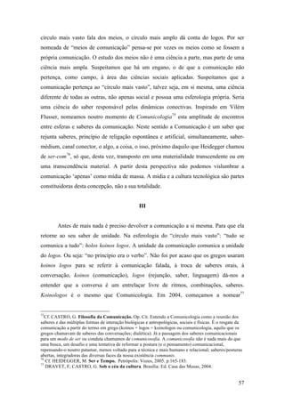 57
círculo mais vasto fala dos meios, o círculo mais amplo dá conta do logos. Por ser
nomeada de “meios de comunicação” pensa-se por vezes os meios como se fossem a
própria comunicação. O estudo dos meios não é uma ciência a parte, mas parte de uma
ciência mais ampla. Suspeitamos que há um engano, o de que a comunicação não
pertença, como campo, à área das ciências sociais aplicadas. Suspeitamos que a
comunicação pertença ao “círculo mais vasto”, talvez seja, em si mesma, uma ciência
diferente de todas as outras, não apenas social e possua uma esferologia própria. Seria
uma ciência do saber responsável pelas dinâmicas conectivas. Inspirado em Vilém
Flusser, nomeamos noutro momento de Comunicologia75
esta amplitude de encontros
entre esferas e saberes da comunicação. Neste sentido a Comunicação é um saber que
rejunta saberes, princípio de religação espontânea e artificial, simultaneamente, saber-
médium, canal conector, o algo, a coisa, o isso, próximo daquilo que Heidegger chamou
de ser-com76
, só que, desta vez, transposto em uma materialidade transcendente ou em
uma transcendência material. A partir desta perspectiva não podemos vislumbrar a
comunicação ‘apenas’ como mídia de massa. A mídia e a cultura tecnológica são partes
constituidoras desta concepção, não a sua totalidade.
III
Antes de mais nada é preciso devolver a comunicação a si mesma. Para que ela
retorne ao seu saber de unidade. Na esferologia do “círculo mais vasto”: “tudo se
comunica a tudo”: holos koinos logos. A unidade da comunicação comunica a unidade
do logos. Ou seja: “no princípio era o verbo”. Não foi por acaso que os gregos usaram
koinos logos para se referir à comunicação falada, à troca de saberes orais, à
conversação, koinos (comunicação), logos (rejunção, saber, linguagem) dá-nos a
entender que a conversa é um entrelaçar livre de ritmos, combinações, saberes.
Koinologos é o mesmo que Comunicologia. Em 2004, começamos a nomear77
75
Cf. CASTRO, G. Filosofia da Comunicação. Op. Cit. Entendo a Comunicologia como a reunião dos
saberes e das múltiplas formas de interação biológicas e antropológicas, sociais e físicas. É o resgate da
comunicação a partir do termo em grego (koinos + logos = koinologos ou comunicologia, aquilo que os
gregos chamavam de saberes das conversações; dialética). Já a passagem dos saberes comunicacionais
para um modo de ser ou conduta chamamos de comunicosofia. A comunicosofia não é nada mais do que
uma busca, um desafio e uma tentativa de reformar a postura (e o pensamento) comunicacional,
repensando-o noutro patamar, menos voltado para a técnica e mais humano e relacional; saberes/posturas
abertas, integradoras das diversas faces da nossa existência communis.
76
Cf. HEIDEGGER, M. Ser e Tempo. Petrópolis: Vozes, 2005. p.165-183.
77
DRAVET, F; CASTRO, G. Sob o céu da cultura. Brasília: Ed. Casa das Musas, 2004.
 