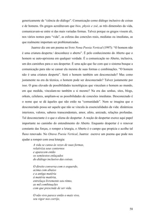 58
genericamente de “ciência do diálogo”. Comunicação como diálogo inclusivo de coisas
e de homens. Os gregos acreditavam que bios, physis e zoé, as três dimensões da vida,
comunicavam-se entre si das mais variadas formas. Talvez porque os gregos vissem ali,
nos vários nomes para “vida”, as esferas das conexões reais, mediatas ou imediatas, as
que realmente importam ser problematizadas.
Juarroz diz em um poema no livro Nona Poesia Vertical (1997): “O homem não
é uma criatura desperta:/ desconhece o aberto”. É pelo conhecimento do Aberto que o
homem se auto-aprisiona em qualquer verdade. É a comunicação no Aberto, inclusiva,
um dos caminhos para o seu despertar. É uma ação que faz com que o sistema busque a
comunicação para não se cansar ela mesma de suas formas e combinações. “O homem
não é uma criatura desperta”. Será o homem também um desconectado? Mas como
justamente na era da técnica, o homem pode ser desconectado? Talvez justamente por
isso. O grau elevado de possibilidades tecnológicas que vinculam o homem ao mundo,
em que medida, vinculam-no também a si mesmo? Na era das senhas, sites, blogs,
orkuts, celulares, ampliam-se as possibilidades de conexões imediatas. Desconectado é
o nome que se dá àqueles que não estão na “comunidade”. Nem se imagina que o
desconectado possa ser aquele que não se vincula às essencialidades da vida: dinâmicas
interiores, valores, saberes transcendentais, amor, afeto, amizade, relações profundas.
Tal desconectante é o que o aliena do despertar. A noção de despertar exerce aqui papel
importante no caminho do entendimento do Aberto. Enquanto despertar é o renovar
constante das forças, o romper a letargia, o Aberto é o campo que propicia e acolhe tal
fluxo renovado. No Oitava Poesia Vertical, Juarroz escreve um poema que pode nos
ajudar a romper com essa letargia:
A vida se cansa às vezes de suas formas,
relativiza seus contornos
e aparecem então
os semitextos enlaçados
do diálogo inclusivo das coisas.
O direito conversa com o esquerdo,
acima com abaixo
e a antiga matéria
à matéria matéria,
entrelaça livremente seu ritmo,
as mil combinações
com que prescinde de ser vida.
O não vivo parece então o mais vivo,
seu vigor nos corrije,
 