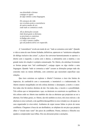 59
sua densidade e formas
conjuga os signos
de algo similar a uma linguagem.
Os cansaços da vida
nos revelam assim a consistência
de outros modos de ser,
onde tudo se comunica a tudo.
Ali as distrações cessam
(não há já quem se distraia),
se precisam os contornos
(a fadiga não existe)
e a vida é remoto conflito
que até poderia talvez ser esquecido.
A “consistência” revela um modo de ser: “tudo se comunica com tudo”. Quando
a vida se cansa de suas formas fechadas, definitivas, aparecem os “semitextos enlaçados
do diálogo inclusivo das coisas”, a physis faz conversar harmonicamente os opostos: o
direito com o esquerdo, o acima com o abaixo, a antimatéria com a matéria; e seu
grande motor de criação é a própria comunicação. No Aberto, ela entrelaça livremente
as formas porque tem “mil combinações”; conjuga signos ou algo similar a uma
linguagem. Quando “tudo se comunica a tudo” cessam as distrações porque tudo são
conexões mais ou menos definidas, com contornos que necessitam especificar suas
relações.
Que risco corremos ao explorar o Aberto? Corremos o risco dos limites do
impreciso, de confundi-lo com o escancarado, o inominável e o indeterminado. No
Aberto estamos mergulhados em três esferas distintas: o desamparo, a morte e o amor.
Em todas elas há núcleos distintos de dor. Em todas elas, o incerto e a possibilidade.
Três esferas que se interpenetram e que, ou destroem ou constroem ou equilibram. As
três esferas estão no Aberto mas também são elas as aberturas que propiciam ao ser a
abertura. Em linhas gerais, no Aberto, são três também os eixos, três eixos móveis: o de
abertura (o eixo-vertical), o de equilíbrio/desequilíbrio (o eixo-virtude) ou o de ajuste ao
caos organizador (o eixo-valor). Acabamos de expor nessas linhas os picos de nossa
cordilheira. Chegamos à boca de um desfiladeiro, no altiplano de um pico que propicia
olhar o “círculo mais vasto” dos picos da cordilheira. Poetas, místicos e filósofos nos
ajudam a compreender suas trilhas. Eles nos deixaram pistas e anotações.
 