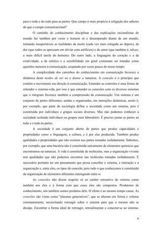 6
para o todo e do todo para as partes. Que campo é mais propício à religação dos saberes
do que o campo comunicacional?
O caminho do conhecimento disciplinar e das explicações racionalistas do
mundo faz também por vezes o homem só e desamparado diante de um mundo,
tornando insuportáveis as realidades da morte (cada vez mais relegada ao depois), da
dor (que todos se apressam em aliviar com artifícios) e do amor (que também é, talvez,
a mais difícil tarefa do homem). Do outro lado, a linguagem do coração e a da
criatividade, a da estética e a sensibilidade em geral costumam ser tratadas como
questões menores à comunicação, ocupando por vezes pouco do nosso tempo.
A complexidade dos caminhos do conhecimento em comunicação favorece a
dinâmica deste modos de ser na e diante a natureza. A conexão é o princípio que
contém o movimento em direção à comunicação. Entender as conexões é uma forma de
entender o sistema-vida, por isso é que entender as conexões com os diversos sistemas
que o integram favorece também a compreensão da comunicação. Um sistema é um
conjunto de partes diferentes, unidas e organizadas, em interações dinâmicas, assim é,
por exemplo, que parte da sociologia define a sociedade como um sistema, pois é
constituída por indivíduos e grupos sociais diversos. Mas não podemos conhecer a
sociedade isolando indivíduos ou grupos num laboratório. É preciso juntar as partes ao
todo e o todo às partes.
A sociedade é um conjunto aberto de partes que produz capacidades e
propriedades como a linguagem, a cultura, e é por elas produzida. Também produz
qualidades e propriedades que não existem nas partes tomadas isoladamente. Sabemos,
por exemplo, que uma bactéria não é constituída unicamente de elementos químicos que
encontramos na natureza. A vida é constituída de moléculas, mas a organização vivente
tem qualidades que não podemos encontrar nas moléculas tomadas isoladamente. É
necessário portanto ter um pensamento que possa conceber o sistema, a interação e a
organização e, entre eles, os tipos de conexão, pois tudo o que conhecemos é constituído
da organização de elementos diferentes interagindo entre si.
As conexões não dizem respeito só ao caráter retroativo do sistema como
também aos elos e à forma com que esses elos são compostos. Produtores de
conhecimento, nós também somos produtos dele. O efeito é ao mesmo tempo causa. As
conexões são vistas como “plasmas generativos”, que se alteram em forma e volume
constantemente, necessitando retroagir sobre o sistema para que o mesmo não se
dissipe. Encontrar a forma ideal de retroagir, retroalimentar e conectar-se ao sistema-
 
