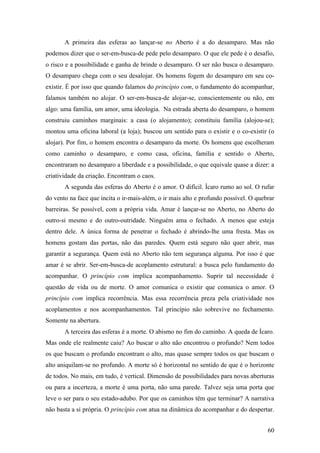 60
A primeira das esferas ao lançar-se no Aberto é a do desamparo. Mas não
podemos dizer que o ser-em-busca-de pede pelo desamparo. O que ele pede é o desafio,
o risco e a possibilidade e ganha de brinde o desamparo. O ser não busca o desamparo.
O desamparo chega com o seu desalojar. Os homens fogem do desamparo em seu co-
existir. É por isso que quando falamos do princípio com, o fundamento do acompanhar,
falamos também no alojar. O ser-em-busca-de alojar-se, conscientemente ou não, em
algo: uma família, um amor, uma ideologia. Na estrada aberta do desamparo, o homem
construiu caminhos marginais: a casa (o alojamento); constituiu família (alojou-se);
montou uma oficina laboral (a loja); buscou um sentido para o existir e o co-existir (o
alojar). Por fim, o homem encontra o desamparo da morte. Os homens que escolheram
como caminho o desamparo, e como casa, oficina, família e sentido o Aberto,
encontraram no desamparo a liberdade e a possibilidade, o que equivale quase a dizer: a
criatividade da criação. Encontram o caos.
A segunda das esferas do Aberto é o amor. O difícil. Ícaro rumo ao sol. O rufar
do vento na face que incita o ir-mais-além, o ir mais alto e profundo possível. O quebrar
barreiras. Se possível, com a própria vida. Amar é lançar-se no Aberto, no Aberto do
outro-si mesmo e do outro-outridade. Ninguém ama o fechado. A menos que esteja
dentro dele. A única forma de penetrar o fechado é abrindo-lhe uma fresta. Mas os
homens gostam das portas, não das paredes. Quem está seguro não quer abrir, mas
garantir a segurança. Quem está no Aberto não tem segurança alguma. Por isso é que
amar é se abrir. Ser-em-busca-de acoplamento estrutural: a busca pelo fundamento do
acompanhar. O princípio com implica acompanhamento. Suprir tal necessidade é
questão de vida ou de morte. O amor comunica o existir que comunica o amor. O
princípio com implica recorrência. Mas essa recorrência preza pela criatividade nos
acoplamentos e nos acompanhamentos. Tal princípio não sobrevive no fechamento.
Somente na abertura.
A terceira das esferas é a morte. O abismo no fim do caminho. A queda de Ícaro.
Mas onde ele realmente caiu? Ao buscar o alto não encontrou o profundo? Nem todos
os que buscam o profundo encontram o alto, mas quase sempre todos os que buscam o
alto aniquilam-se no profundo. A morte só é horizontal no sentido de que é o horizonte
de todos. No mais, em tudo, é vertical. Dimensão de possibilidades para novas aberturas
ou para a incerteza, a morte é uma porta, não uma parede. Talvez seja uma porta que
leve o ser para o seu estado-adubo. Por que os caminhos têm que terminar? A narrativa
não basta a si própria. O princípio com atua na dinâmica do acompanhar e do despertar.
 