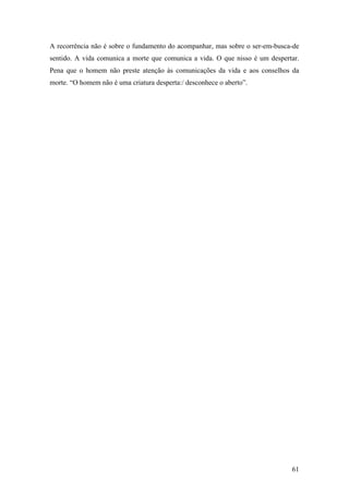 61
A recorrência não é sobre o fundamento do acompanhar, mas sobre o ser-em-busca-de
sentido. A vida comunica a morte que comunica a vida. O que nisso é um despertar.
Pena que o homem não preste atenção às comunicações da vida e aos conselhos da
morte. “O homem não é uma criatura desperta:/ desconhece o aberto”.
 