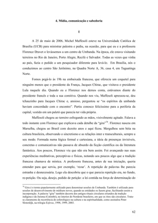 62
4. Mídia, comunicação e sabedoria
I
A 25 de maio de 2006, Michel Maffesoli esteve na Universidade Católica de
Brasília (UCB) para ministrar palestra e pediu, na ocasião, para que eu e a professora
Florence Dravet o levássemos a um centro de Umbanda. Na época, ele estava visitando
terreiros no Rio de Janeiro, Porto Alegre, Recife e Salvador. Todas as vezes que vinha
ao país, fazia o pedido a um pesquisador diferente para levá-lo. Em Brasília, nós o
conduzimos ao centro São Jerônimo, na Quadra Norte A, 36, casa 4, em Taguatinga
Norte.
Fomos pegá-lo às 19h na embaixada francesa, que oferecia um coquetel para
ninguém menos que o presidente da França, Jacques Chirac, que visitava o presidente
Lula naquele dia. Quando eu e Florence nos demos conta, estávamos diante do
presidente francês e toda a sua comitiva. Quando nos viu, Maffesoli apressou-se, deu
tchauzinho para Jacques Chirac e, ansioso, perguntou se “os espíritos da umbanda
haviam concordado com o encontro”. Partiu conosco felicíssimo para a periferia da
capital, vestido em um paletó que parecia ter vida própria.
Maffesoli chegou ao terreiro esfregando as mãos, visivelmente agitado. Falava a
todo instante com Florence que explicava cada detalhe da “gira”78
. Florence nasceu em
Marselha, chegou ao Brasil com dezoito anos e aqui ficou. Mergulhou sem bóia na
cultura brasileira, observando o sincretismo e as relações inter e transculturais, sempre a
seu modo. Formada numa lógica formal e cartesiana, a ideia de presenças invisíveis,
concretas e comunicativas não passava de absurdo da ficção científica ou da literatura
fantástica. Aos poucos, Florence viu que não era bem assim. Foi avançando nas suas
experiências meditativas, perceptivas e físicas, notando aos poucos algo que a tradição
francesa chamava de mística. A professora francesa, antes de sua iniciação, queria
entender para que servia, por exemplo, ‘rezar’. A repetição de palavras lhe parecia
estranha e desnecessária. Logo ela descobriu que o que parecia repetição era, no fundo,
re-petição. Ou seja, desejo, pedido de petição: a lei contida na força de determinação do
78
Gira é o termo popularmente utilizado para denominar sessões de Umbanda. Também é utilizado para
sessões de desenvolvimento de médiuns novos, quando as entidades os fazem girar, facilitando assim a
incorporação. A palavra “gira” também decorre dos antigos rituais circulares oriundos da tradição
indígena e da Jurema (Catimbó), no interior do Nordeste brasileiro, em que os ritos são circulares. Trata-
se claramente da recorrência do esferológico na cultura e na espiritualidade, como assinalou Peter
Sloterdijk, na trilogia Esferas, 1998, 1999, 2003.
 