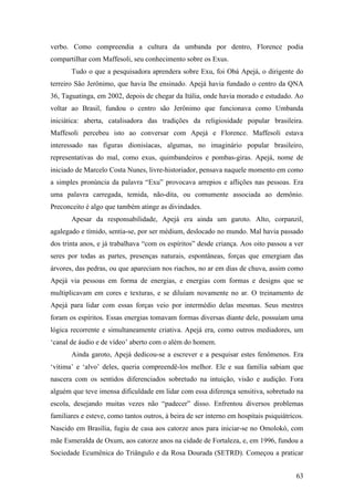 63
verbo. Como compreendia a cultura da umbanda por dentro, Florence podia
compartilhar com Maffesoli, seu conhecimento sobre os Exus.
Tudo o que a pesquisadora aprendera sobre Exu, foi Obá Apejá, o dirigente do
terreiro São Jerônimo, que havia lhe ensinado. Apejá havia fundado o centro da QNA
36, Taguatinga, em 2002, depois de chegar da Itália, onde havia morado e estudado. Ao
voltar ao Brasil, fundou o centro são Jerônimo que funcionava como Umbanda
iniciática: aberta, catalisadora das tradições da religiosidade popular brasileira.
Maffesoli percebeu isto ao conversar com Apejá e Florence. Maffesoli estava
interessado nas figuras dionisíacas, algumas, no imaginário popular brasileiro,
representativas do mal, como exus, quimbandeiros e pombas-giras. Apejá, nome de
iniciado de Marcelo Costa Nunes, livre-historiador, pensava naquele momento em como
a simples pronúncia da palavra “Exu” provocava arrepios e aflições nas pessoas. Era
uma palavra carregada, temida, não-dita, ou comumente associada ao demônio.
Preconceito é algo que também atinge as divindades.
Apesar da responsabilidade, Apejá era ainda um garoto. Alto, corpanzil,
agalegado e tímido, sentia-se, por ser médium, deslocado no mundo. Mal havia passado
dos trinta anos, e já trabalhava “com os espíritos” desde criança. Aos oito passou a ver
seres por todas as partes, presenças naturais, espontâneas, forças que emergiam das
árvores, das pedras, ou que apareciam nos riachos, no ar em dias de chuva, assim como
Apejá via pessoas em forma de energias, e energias com formas e designs que se
multiplicavam em cores e texturas, e se diluíam novamente no ar. O treinamento de
Apejá para lidar com essas forças veio por intermédio delas mesmas. Seus mestres
foram os espíritos. Essas energias tomavam formas diversas diante dele, possuíam uma
lógica recorrente e simultaneamente criativa. Apejá era, como outros mediadores, um
‘canal de áudio e de vídeo’ aberto com o além do homem.
Ainda garoto, Apejá dedicou-se a escrever e a pesquisar estes fenômenos. Era
‘vítima’ e ‘alvo’ deles, queria compreendê-los melhor. Ele e sua família sabiam que
nascera com os sentidos diferenciados sobretudo na intuição, visão e audição. Fora
alguém que teve imensa dificuldade em lidar com essa diferença sensitiva, sobretudo na
escola, desejando muitas vezes não “padecer” disso. Enfrentou diversos problemas
familiares e esteve, como tantos outros, à beira de ser interno em hospitais psiquiátricos.
Nascido em Brasília, fugiu de casa aos catorze anos para iniciar-se no Omolokó, com
mãe Esmeralda de Oxum, aos catorze anos na cidade de Fortaleza, e, em 1996, fundou a
Sociedade Ecumênica do Triângulo e da Rosa Dourada (SETRD). Começou a praticar
 