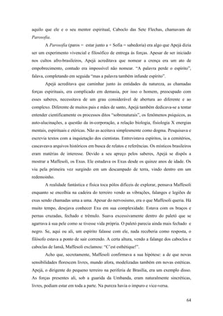 64
aquilo que ele e o seu mentor espiritual, Caboclo das Sete Flechas, chamavam de
Parosofia.
A Parosofia (paros = estar junto a + Sofia = sabedoria) era algo que Apejá dizia
ser um experimento vivencial e filosófico de entrega às forças. Apesar de ser iniciado
nos cultos afro-brasileiros, Apejá acreditava que nomear a crença era um ato de
empobrecimento, contudo era impossível não nomear. “A palavra perde o espírito”,
falava, completando em seguida “mas a palavra também infunde espírito”.
Apejá acreditava que caminhar junto às entidades da natureza, as chamadas
forças espirituais, era complicado em demasia, por isso o homem, preocupado com
esses saberes, necessitava de um grau considerável de abertura ao diferente e ao
complexo. Diferente de muitos pais e mães de santo, Apejá também dedicava-se a tentar
entender cientificamente os processos ditos “sobrenaturais”, os fenômenos psíquicos, as
auto-alucinações, a questão da in-corporação, a relação biologia, fisiologia X energias
mentais, espirituais e etéricas. Não as aceitava simplesmente como dogma. Pesquisava e
escrevia textos com a inquietação dos cientistas. Entrevistava espíritos, ia a cemitérios,
cascaveava arquivos históricos em busca de relatos e referências. Os místicos brasileiros
eram matérias de interesse. Devido a seu apreço pelos saberes, Apejá se dispôs a
mostrar a Maffesoli, os Exus. Ele estudava os Exus desde os quinze anos de idade. Os
viu pela primeira vez surgindo em um descampado de terra, vindo dentro em um
redemoinho.
A realidade fantástica e física toca pólos difíceis de explorar, pensava Maffesoli
enquanto se encolhia na cadeira do terreiro vendo as vibrações, falanges e legiões de
exus sendo chamadas uma a uma. Apesar do nervosismo, era o que Maffesoli queria. Há
muito tempo, desejava conhecer Exu em sua complexidade. Estava com os braços e
pernas cruzadas, fechado e trêmulo. Suava excessivamente dentro do paletó que se
agarrava à sua pele como se tivesse vida própria. O paletó parecia ainda mais fechado e
negro. Se, aqui ou ali, um espírito falasse com ele, nada receberia como resposta, o
filósofo estava a ponto de sair correndo. A certa altura, vendo a falange dos caboclos e
caboclas de Iansã, Maffesoli exclamou: “C’est esthétique!”.
Acho que, secretamente, Maffesoli confirmava a sua hipótese: a de que novas
sensibilidades florescem livres, mundo afora, modelizadas também em novas estéticas.
Apejá, o dirigente do pequeno terreiro na periferia de Brasília, era um exemplo disso.
As forças presentes ali, sob a guarida da Umbanda, eram naturalmente sincréticas,
livres, podiam estar em toda a parte. Na pureza havia o impuro e vice-versa.
 