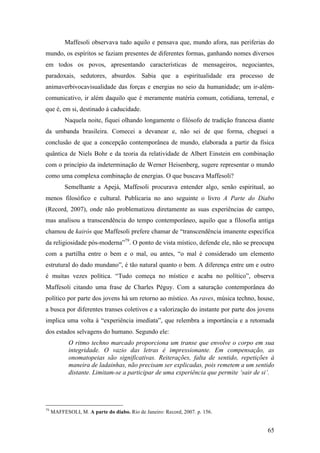 65
Maffesoli observava tudo aquilo e pensava que, mundo afora, nas periferias do
mundo, os espíritos se faziam presentes de diferentes formas, ganhando nomes diversos
em todos os povos, apresentando características de mensageiros, negociantes,
paradoxais, sedutores, absurdos. Sabia que a espiritualidade era processo de
animaverbivocavisualidade das forças e energias no seio da humanidade; um ir-além-
comunicativo, ir além daquilo que é meramente matéria comum, cotidiana, terrenal, e
que é, em si, destinado à caducidade.
Naquela noite, fiquei olhando longamente o filósofo de tradição francesa diante
da umbanda brasileira. Comecei a devanear e, não sei de que forma, cheguei a
conclusão de que a concepção contemporânea de mundo, elaborada a partir da física
quântica de Niels Bohr e da teoria da relatividade de Albert Einstein em combinação
com o princípio da indeterminação de Werner Heisenberg, sugere representar o mundo
como uma complexa combinação de energias. O que buscava Maffesoli?
Semelhante a Apejá, Maffesoli procurava entender algo, senão espiritual, ao
menos filosófico e cultural. Publicaria no ano seguinte o livro A Parte do Diabo
(Record, 2007), onde não problematizou diretamente as suas experiências de campo,
mas analisou a transcendência do tempo contemporâneo, aquilo que a filosofia antiga
chamou de kairós que Maffesoli prefere chamar de “transcendência imanente específica
da religiosidade pós-moderna”79
. O ponto de vista místico, defende ele, não se preocupa
com a partilha entre o bem e o mal, ou antes, “o mal é considerado um elemento
estrutural do dado mundano”, é tão natural quanto o bem. A diferença entre um e outro
é muitas vezes política. “Tudo começa no místico e acaba no político”, observa
Maffesoli citando uma frase de Charles Péguy. Com a saturação contemporânea do
político por parte dos jovens há um retorno ao místico. As raves, música techno, house,
a busca por diferentes transes coletivos e a valorização do instante por parte dos jovens
implica uma volta à “experiência imediata”, que relembra a importância e a retomada
dos estados selvagens do humano. Segundo ele:
O ritmo techno marcado proporciona um transe que envolve o corpo em sua
integridade. O vazio das letras é impressionante. Em compensação, as
onomatopeias são significativas. Reiterações, falta de sentido, repetições à
maneira de ladainhas, não precisam ser explicadas, pois remetem a um sentido
distante. Limitam-se a participar de uma experiência que permite ‘sair de si’.
79
MAFFESOLI, M. A parte do diabo. Rio de Janeiro: Record, 2007. p. 156.
 