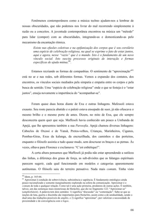 66
Fenômenos contemporâneos como a música techno ajudam-nos a lembrar de
nossas obscuridades, que não podemos nos livrar do mal recorrendo simplesmente à
razão ou a conceitos. A juventude contemporânea encontrou na música um “método”
para lidar (compor) com as obscuridades, integrando-as e domesticando-as pelo
mecanismo da encantação rítmica.
Existe nas efusões coletivas e na epifanização dos corpos que é seu corolário
uma espécie de celebração religiosa, na qual se exprime o fato de estar juntos,
aqui e agora, nesse “vazio” que é o mundo. Isto é o fundamento de um novo
vínculo social. Isto suscita processos originais de interação e formas
específicas de ajuda mútua.80
.
Estamos recriando as formas de companhias. O sentimento de “aproximação”81
está no ar e nas redes, sob diferentes formas. Vemos a expansão dos contatos, dos
encontros, os vínculos sociais mediados pela simpatia e empatia entre os corpos e pela
busca de sentido. Uma “espécie de celebração religiosa” onde o que se festeja é o “estar
juntos”, enseja novamente a importância do “acompanhar-se”.
Foram quase duas horas diante de Exu e outras linhagens. Mafessoli estava
exausto. Seu rosto parecia abatido e o paletó estava ensopado de suor, já não ofuscava o
mesmo brilho e o mesmo porte de antes. Dizem, no mito de Exu, que ele sempre
desconcerta quem quer que seja. Maffesoli havia conhecido um pouco a Umbanda de
Apejá, que lhe apresentou também a sua Parosofia. Apejá chamou diversas linhagens:
Caboclos de Oxossi e de Yansã, Pretos-velhos, Crianças, Marinheiros, Ciganos,
Pombas-Giras, Exus da kalunga, da encruzilhada, dos caminhos e das porteiras,
enquanto o filósofo assistia a tudo quase mudo, sem descruzar os braços e as pernas. Às
vezes, olhava para Florence e exclamava: “C’est esthétique!”.
A certa altura pensamos que Maffesoli já podia não estar apreendendo a sutileza
das linhas, a diferença dos graus de força, as sub-divisões que as falanges espirituais
parecem sugerir, cada qual funcionando em modelos e categorias aparentemente
autônomas. O filósofo saiu do terreiro pensativo. Nada mais comum. Tinha visto
80
Idem, p. 165-66.
81
Aproximar é condição de sobrevivência, subsistência e sapiência. É fundamento ontológico ainda
pouco racionalizado e somente marginalmente explorado na esfera da comunicação. Aproximar é o
comum de toda e qualquer relação. Como tal é uma ação primeira, produtora de outras ações. É também,
talvez, um das sentenças mais misteriosas de Heráclito, que diz no fragmento 122: “Aproximar-se”
(amphisbátein). A palavra tem dois sentidos: 1) significa “discussão” ou “contestação”. Sabe-se que as
noções de luta, guerra e discórdia são importantes para Heráclito, assim como a de unidualidade, sendo o
dual uma das traduções possíveis de amphis, e 2) significa “aproximar”, por valorizar a necessidade de
proximidade e de convergência com o logos.
 