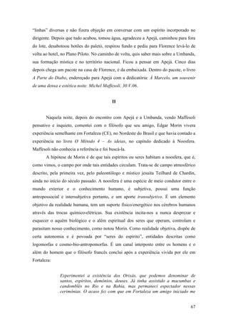 67
“linhas” diversas e não fizera objeção em conversar com um espírito incorporado no
dirigente. Depois que tudo acabou, tomou água, agradeceu a Apejá, caminhou para fora
do lote, desabotoou botões do paletó, respirou fundo e pediu para Florence levá-lo de
volta ao hotel, no Plano Piloto. No caminho de volta, quis saber mais sobre a Umbanda,
sua formação mística e no território nacional. Ficou a pensar em Apejá. Cinco dias
depois chega um pacote na casa de Florence, é da embaixada. Dentro do pacote, o livro
A Parte do Diabo, endereçado para Apejá com a dedicatória: À Marcelo, um souvenir
de uma densa e estética noite. Michel Maffesoli. 30.V.06.
II
Naquela noite, depois do encontro com Apejá e a Umbanda, vendo Maffesoli
pensativo e inquieto, comentei com o filósofo que seu amigo, Edgar Morin vivera
experiência semelhante em Fortaleza (CE), no Nordeste do Brasil e que havia contado a
experiência no livro O Método 4 – As ideias, no capítulo dedicado à Noosfera.
Maffesoli não conhecia a referência e foi buscá-la.
A hipótese de Morin é de que tais espíritos ou seres habitam a noosfera, que é,
como vimos, o campo por onde tais entidades circulam. Trata-se de campo atmosférico
descrito, pela primeira vez, pelo paleontólogo e místico jesuíta Teilhard de Chardin,
ainda no início do século passado. A noosfera é uma espécie de meio condutor entre o
mundo exterior e o conhecimento humano, é subjetiva, possui uma função
antropossocial e intersubjetiva portanto, e um aporte transubjetivo. É um elemento
objetivo da realidade humana, tem um suporte físico/energético nos cérebros humanos
através das trocas químico-elétricas. Sua existência incita-nos a nunca desprezar e
esquecer o aquém biológico e o além espiritual dos seres que operam, controlam e
parasitam nosso conhecimento, como notou Morin. Como realidade objetiva, dispõe de
certa autonomia e é povoada por “seres do espírito”, entidades descritas como
logomorfas e cosmo-bio-antropomorfas. É um canal interposto entre os homens e o
além do homem que o filósofo francês conclui após a experiência vivida por ele em
Fortaleza:
Experimentei a existência dos Orixás, que podemos denominar de
santos, espíritos, demônios, deuses. Já tinha assistido a macumbas e
candomblés no Rio e na Bahia, mas permaneci espectador nessas
cerimônias. O acaso fez com que em Fortaleza um amigo iniciado me
 