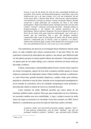 68
levasse à casa de um mestre de culto de uma comunidade fechada aos
estranhos. Esse mestre, um homenzinho pequeno e macilento, cujo rosto
lembrava-me ora o de uma criança, ora o de um centenário, fez-me
sentar perto dele e, durante duas horas, observou-me, silenciosamente,
sem insistência e sem que eu sentisse o menor incômodo. Depois, decidiu
aceitar-me e pude participar da cerimônia em meio a uns trinta
participantes. Depois da primeira parte, bastante parecido com um culto
católico “normal”, começou a invocação dos Exús... O grupo exaltou-se
progressivamente e, de repente, um espírito apossou-se de um
participante. Outros espíritos chegaram. Eu estava tomado de espanto, à
beira de um transe pelo qual esperava ardentemente, mas creio que o
mestre, que me controlava, não o quis. De qualquer maneira,
compreendi então o que já sabia depois de muito, mas de modo apenas
abstrato: compreendi que os Orixás, como os espíritos e os deuses,
tinham uma existência real, o poder sobre-humano de encarnarem-se em
nós com a plenitude de seu ser, com a sua voz e a sua vontade.82
Tais experiências são decisivas na investigação desses fenômenos naturais ainda
pouco ou nada estudados pela ciência comunicacional. O que para Morin foi uma
experiência existencial de redescoberta dos espíritos e dos deuses, para Maffesoli pode
ter sido apenas uma peça no imenso quebra-cabeças das interações. Tudo aquilo poderia
ser apenas parte de um amplo diálogo com a natureza misteriosa de forças ainda por
desvendar e conhecer.
Ciência, comunicação e espiritualidade podem formar o mesmo núcleo cognitivo
em muitas investigações, capazes de levar tanto a pesquisa científica quanto as crenças
religiosas a patamares de implicações mútuas. Podem também continuar a combaterem-
se, como fazem hoje, gerando desordens dispersivas, e podem, ainda, gerar simbiose,
parasitar-se, alimentar-se uma da outra, estimular novas reorganizações paradigmáticas,
novas tomadas de consciência, talvez de realidades antropológicas muito profundas e
desconhecidas, dando ao estatuto do real nova e inusitada descrição.
Como estudioso da mídia, Maffesoli percebeu que estava diante de um
fenômeno midiático ainda a explorar. Disse que, para compreender este novo fenômeno,
era necessário também uma nova sensibilidade. A rigor, o próprio conceito de mídia
estava em xeque ou necessitava ser reavaliado. Como bem assinalou, em 2005, Norval
Baitello Jr. o entendimento que temos da noção de mídia hoje é pobre e limitado.
A palavra ‘mídia’ tem uma história bastante simples, significa “meio”.
É uma palavra antiquíssima, vem do latim “médium”, que deu em
português também a palavra “médium”, que, passando pelos Estados
82
Idem. p.150.
 