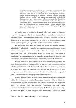 69
Unidos, retornou ao espaço latino com pronuncia amerizanizada. E a
pronuncia americanizada, ou anglicizada, se transformou em escrita.
Então, no Brasil, passou a se escrever ‘mídia’, transcrição da pronuncia
inglesa para o plural latino de “médium”, que tanto em latim quanto em
inglês se escreve “media”. Mas a palavra tem raiz mais profunda. Na
língua da qual vem o latim e quase todas as outras famílias lingüísticas
europeias, o indo-europeu, essa palavra já existia, “medhyo”, e já
significava “meio”, “espaço intermediário”. E ela poderia ser traduzida
hoje, em tradução livre, por ‘meio de campo”. Assim, a mídia não é
outra coisa senão o ‘meio de campo, o intermediário, aquilo que fica
entre uma coisa e outra’. 83
As mídias como os mediadores são canais pelos quais passam os fluídos, e
podem, por conseguinte, sofrer com a carga que leva, os ruídos, falhas nas sintonias,
confusões sujeitos à segunda lei da Termodinâmica: a entropia. A entropia é o grau de
desagregação de um sistema, enquanto que, na primeira lei da termodinâmica, todo
sistema tende ao equilíbrio, na segunda lei, eles tendem sempre a se estabilizar.
Os mediadores como Apejá são canais que podem estar sujeitos também à
redundância. A redundância é o grau de recorrência de uma mesma informação sobre o
sistema, assim, quanto mais retroação da informação (energia) sobre o canal
(mediador), tanto mais inteligibilidade. Caso haja ruído, esse entendimento é
prejudicado. As formas de ruído são as mais diversas e podem ocorrer sob diversas
circunstâncias, desde a interferência do canal até a ininteligibilidade da informação.
Baitello entende que o fato da palavra ser usada hoje referindo-se apenas aos
meios de comunicação, ao jornal, ao rádio, da televisão e da internet, implica uma
redução significativa e indevida do alcance da palavra. Quando fazemos isso, deixamos
de levar em conta o processo comunicacional como um todo, afinal, diz ele, “a mídia
começa muito antes do jornal, da televisão e do rádio. A primeira mídia, a rigor, é o
corpo – e por isso chamamos o corpo, portanto, de mídia primária”.
Um dos sentidos perdidos da palavra mídia está justamente sendo resgatada pela
prática dos mediadores da espiritualidade popular brasileira e pelas atividades nos
diversos centros, igrejas e assembleias do país. Há mais de trezentos anos, escondidos
aqui e ali, médiuns vivem (ou re-vivem) semanalmente um outro modelo
comunicacional. Sobretudo aperfeiçoam os modelos de Alan Kardec ou os do Templo
de Apolo, em Delfos. O Brasil conseguiu senão democratizar a relação do homem
83
BAITELLO JR. Norval. A Era da Iconofagia. SP; Hacker, 2005, p.31.
 