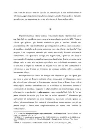 7
vida é um dos riscos e um dos desafios da comunicação. Redes multiplicadoras de
informação, operadores transversais, fluxos dialógicos, muitos foram e são os elementos
pensados para que a comunicação circule pelo sistema de forma a alimentá-lo.
II
O conhecimento da ciência unido ao conhecimento da arte e da filosofia é aquilo
que Ítalo Calvino considerou como essencial a ser explorado no século XXI. “Entre os
valores que gostaria que fossem transmitidos para o próximo milênio está
principalmente este: o de uma literatura que tome para si o gosto da ordem intelectual e
da exatidão, a inteligência da poesia juntamente com a da ciência e da filosofia”3
.Essa
proposta é um componente essencial para manter em relação diferentes sistemas de
conhecimento. Só é possível o diálogo, dirá Edgar Morin, a partir de uma ética da
compreensão4
. Essa ética passa pelo compromisso da ciência e da arte em promover tal
diálogo e não se reduz à formação de especialistas nem à obediência ao conceito, nem
ao uso puro e simples da metáfora, da imagem ou da obra de arte. Conhecemos os
extremismos a que levaram os protocolos de verdades unitárias sobre a condição
humana e os saberes.
O compromisso da ciência em dialogar com o mundo do qual ela é parte, para
que possa se tornar um discurso pertinente sobre o mundo, está em ultrapassar os muros
dos laboratórios e gabinetes e se fazer entender. Nenhum discurso deixará de ser reflexo
desse aspecto tateante e exploratório que são as incursões do pensamento humano na
compreensão da realidade. Enquanto o saber científico cria uma hierarquia entre as
ciências sobre o seu domínio, o saber poético é capaz, segundo Niels Bohr, de “em seu
poder relembrar harmonias que ficam fora da análise sistemática”5
. Harmonias que
representam um alargamento da nossa percepção de existência. Ciência e poesia são
saberes intercomunicantes, dois modos de observação do mundo, opostos entre si, que
podem chegar a formar uma complementaridade ou mesmo uma “unidade de
conhecimento”.
3
CALVINO, Italo. Seis propostas para o próximo milênio – lições americanas. Trad. Ivo Barroso. São
Paulo: Cia das Letras, 1992, p. 133.
4
MORIN, E. “A ética do sujeito responsável” IN: CARVALHO, E. A;. ALMEIDA, M. C.; FERRARA,
N. F. ; COELHO, N.N; MORIN, E. Ética, Solidariedade e Complexidade. São Paulo: Palas Atena,
1998.
5
BOHR, N. Física atômica e conhecimento humano. Rio de Janeiro: Contraponto, 1995.
 