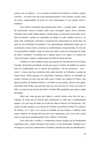 70
comum com os espíritos – via os contatos mediúnicos de mulheres e homens simples
com eles –, ao menos usar isso como psicologia popular. Esses contatos, no país, ainda
são pouco compreendidos do ponto de vista antropológico. É um modelo difícil e
complexo.
Esses tópicos levantados aqui apontam para velhas – e sempre atuais – questões
da comunicação: emissor, receptor, ruído, meio, mensagem, signos, sinais, contextos,
elementos todos ainda válidos quando o estudo atinge as esferas da comunicação com o
além do homem e podem ser repensados em função de outro modelo conectivo. Se
penso uma contribuição conceitual e existencial da comunicação em nossos dias, ela
parte de uma retificação de caminhos. Uma epistemologia fundamental requer que se
reconheçam as bases onde se assentam os conhecimentos comunicacionais. É certo por
isso que podemos ampliar o leque de temas de estudo a partir da recolocação da noção
de mídia e mediador. O mediador não é alguém passivo, diz Apejá, e as mídias são
‘meios de campo’ tomados completamente de linhas de forças distintas.
Também eu voltei meditativo para casa naquele dia. Nascido na terra de Câmara
Cascudo, obviamente percebendo um país que gesta os saberes da tradição em intenso
ritmo de complexidade com os saberes da atualidade, e faz do sincretismo – (syn +
cretos = crença) uma base ecumênica forte, pude perceber, na Umbanda, a reunião de
muitos brasis. Desde pequeno tive experiências familiares relativas às multitudes de
crenças. Nascido em uma casa que tinha como vizinhos um colégio de Freiras, uma
igreja de padres da Sagrada Família e, em frente ao meu portão, morava outro padre,
monsenhor João Penha, logo pressenti que esse acercamiento de ‘Jesus’ por todos os
lados, era algo de que deveria desconfiar. Estranha falha geográfica que rasgava minha
identidade.
Meus pais eram pessoas que tinham o sentido místico mais forte do que o
religioso, de modo que me fizeram abrir rapidamente os olhos para a espiritualidade
popular. Aos sete anos de idade era levado por Maria Francisca do Nascimento, Tita,
espécie de mãe criadeira, a um terreiro de Catimbó, na periferia de Natal. Fui conhecer
Zé Pilintra, ver a “gira”, ou o círculo de trabalho em que homens e mulheres eram
canais corpóreos de energias diversas, por vezes impactantes e por vezes sutis, aquilo
tudo era, para mim, simultaneamente, forte, sublime e terrificante.
Devo dizer que o estudo e a compreensão dessas energias era de fundamental
importância para a minha formação como pessoa e como pesquisador. Dediquei-me a
investigar os princípios comunicativos. Entendia e entendo que parte do entendimento e
 