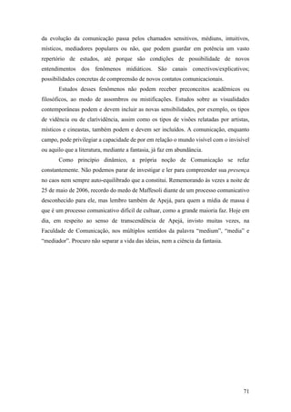 71
da evolução da comunicação passa pelos chamados sensitivos, médiuns, intuitivos,
místicos, mediadores populares ou não, que podem guardar em potência um vasto
repertório de estudos, até porque são condições de possibilidade de novos
entendimentos dos fenômenos midiáticos. São canais conectivos/explicativos;
possibilidades concretas de compreensão de novos contatos comunicacionais.
Estudos desses fenômenos não podem receber preconceitos acadêmicos ou
filosóficos, ao modo de assombros ou mistificações. Estudos sobre as visualidades
contemporâneas podem e devem incluir as novas sensibilidades, por exemplo, os tipos
de vidência ou de clarividência, assim como os tipos de visões relatadas por artistas,
místicos e cineastas, também podem e devem ser incluídos. A comunicação, enquanto
campo, pode privilegiar a capacidade de por em relação o mundo visível com o invisível
ou aquilo que a literatura, mediante a fantasia, já faz em abundância.
Como princípio dinâmico, a própria noção de Comunicação se refaz
constantemente. Não podemos parar de investigar e ler para compreender sua presença
no caos nem sempre auto-equilibrado que a constitui. Rememorando às vezes a noite de
25 de maio de 2006, recordo do medo de Maffesoli diante de um processo comunicativo
desconhecido para ele, mas lembro também de Apejá, para quem a mídia de massa é
que é um processo comunicativo difícil de cultuar, como a grande maioria faz. Hoje em
dia, em respeito ao senso de transcendência de Apejá, invisto muitas vezes, na
Faculdade de Comunicação, nos múltiplos sentidos da palavra “medium”, “media” e
“mediador”. Procuro não separar a vida das ideias, nem a ciência da fantasia.
 