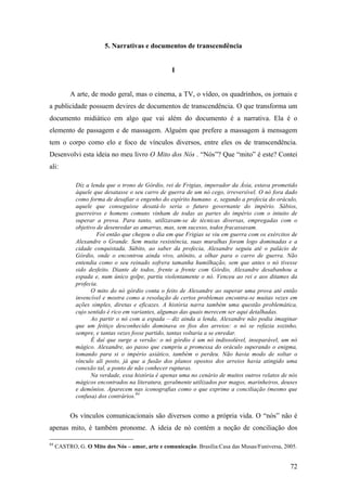 72
5. Narrativas e documentos de transcendência
I
A arte, de modo geral, mas o cinema, a TV, o vídeo, os quadrinhos, os jornais e
a publicidade possuem devires de documentos de transcendência. O que transforma um
documento midiático em algo que vai além do documento é a narrativa. Ela é o
elemento de passagem e de massagem. Alguém que prefere a massagem à mensagem
tem o corpo como elo e foco de vínculos diversos, entre eles os de transcendência.
Desenvolvi esta ideia no meu livro O Mito dos Nós . “Nós”? Que “mito” é este? Contei
ali:
Diz a lenda que o trono de Górdio, rei de Frigias, imperador da Ásia, estava prometido
àquele que desatasse o seu carro de guerra de um nó cego, irreversível. O nó fora dado
como forma de desafiar o engenho do espírito humano e, segundo a profecia do oráculo,
aquele que conseguisse desatá-lo seria o futuro governante do império. Sábios,
guerreiros e homens comuns vinham de todas as partes do império com o intuito de
superar a prova. Para tanto, utilizavam-se de técnicas diversas, empregadas com o
objetivo de desenredar as amarras, mas, sem sucesso, todos fracassavam.
Foi então que chegou o dia em que Frigias se viu em guerra com os exércitos de
Alexandre o Grande. Sem muita resistência, suas muralhas foram logo dominadas e a
cidade conquistada. Súbito, ao saber da profecia, Alexandre seguiu até o palácio de
Górdio, onde o encontrou ainda vivo, atônito, a olhar para o carro de guerra. Não
entendia como o seu reinado sofrera tamanha humilhação, sem que antes o nó tivesse
sido desfeito. Diante de todos, frente a frente com Górdio, Alexandre desabanhou a
espada e, num único golpe, partiu violentamente o nó. Venceu ao rei e aos ditames da
profecia.
O mito do nó górdio conta o feito de Alexandre ao superar uma prova até então
invencível e mostra como a resolução de certos problemas encontra-se muitas vezes em
ações simples, diretas e eficazes. A história narra também uma questão problemática,
cujo sentido é rico em variantes, algumas das quais merecem ser aqui detalhadas.
Ao partir o nó com a espada – diz ainda a lenda, Alexandre não podia imaginar
que um feitiço desconhecido dominava os fios dos arreios: o nó se refazia sozinho,
sempre, e tantas vezes fosse partido, tantas voltaria a se enredar.
É daí que surge a versão: o nó górdio é um nó indissolúvel, inseparável, um nó
mágico. Alexandre, ao passo que cumpriu a promessa do oráculo superando o enigma,
tomando para si o império asiático, também o perdeu. Não havia modo de soltar o
vínculo ali posto, já que a fusão dos planos opostos dos arreios havia atingido uma
conexão tal, a ponto de não conhecer rupturas.
Na verdade, essa história é apenas uma no cenário de muitos outros relatos de nós
mágicos encontrados na literatura, geralmente utilizados por magos, marinheiros, deuses
e demônios. Aparecem nas iconografias como o que exprime a conciliação (mesmo que
confusa) dos contrários.84
Os vínculos comunicacionais são diversos como a própria vida. O “nós” não é
apenas mito, é também pronome. A ideia de nó contém a noção de conciliação dos
84
CASTRO, G. O Mito dos Nós – amor, arte e comunicação. Brasília:Casa das Musas/Funiversa, 2005.
 