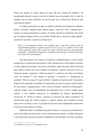 74
Porém sua fumaça se realiza dentro de uma vida não estética de trabalho e de
comunicação (durante o querer escrever ou durante uma conversação. Isto é o que faz
profano o ato de fumar cachimbo; ser um rito puro, que se desenvolve dentro de uma
vida cheia de sentido”.
O estado de entrega do tocador de tambor é diferente do fumante de cachimbo,
porque o fumante, enquanto fuma, apenas apura o “gosto do viver”, enquanto que o
tocador se entrega plenamente ao toque. “O caráter absurdo de tomborilar fica oculto
por seu aspecto mágico; porém é esse caráter absurdo que o converte em algo sagrado”.
Aqui há um encontro. A potência se desenvolve:
Deus é um fenômeno estético, isso significa que é uma das vivências que se
experimentam quando se apura o gosto de viver. Ao tocar o tambor vive-se num
êxtase (externo), como ritmo, como som, como vibração nervosa, como princípio
ordenador e dominador do entorno, e também como um deus. E todas são formas
de vivência da vida artística.87
Arte para Flusser é isto: apurar a existência e, simultaneamente, o estilo. Flusser
acredita que é a vida artística que permite e abre caminho para a vida religiosa. Entenda-
se vida religiosa por entrega e interesse às atividades, sejam elas quais forem, de forma
total, aberta e radical, por vezes, rebelde. Os antônimos: “apurar o gosto do viver” e o
“deixar-se passar”, ajustam-se. “Deixa-se passar” é o perder-se em certos movimentos
vazios da estrutura. É uma entrega ao percurso. A travessia é o fundamento do
caminhar. “Deixar-se passar” é agir de forma “voluntária e desinteressada”, buscando o
próprio estilo, apurando a existência. O essencial da arte que era apurar o gosto estético
da vida, passou a segundo plano. A arte virou no Ocidente “método de comunicação”,
sinônimo muitas vezes de originalidade, de informação nova, e não de simples apuro
estético. A arte também associou-se ao capitalismo de maneira aparentemente
irreversível. O “deixar-se passar”, essencial ao processo do apuro existencial, foi
retirado para longe de vivência religiosa e artística, porque não é produtivo, possui
acaso, trata o eventual, o caos e o princípio da incerteza como fundamentos importantes
no apuro da vida religiosa e artística.
Habitamos hoje as sociedades dos gostos estéticos e é nisso que se transformou o
universo da mídia em nossos dias: novos esteticismos por minuto. A estética dissociou-
se dos esteticismos apenas nas teorias estudadas nas universidades. Na vida e na prática,
87
FLUSSER, V. Op cit., p. 171. Tradução do autor.
 