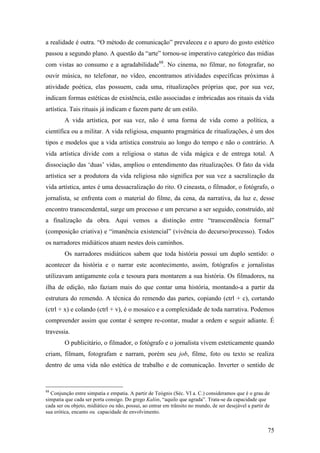 75
a realidade é outra. “O método de comunicação” prevaleceu e o apuro do gosto estético
passou a segundo plano. A questão da “arte” tornou-se imperativo categórico das mídias
com vistas ao consumo e a agradabilidade88
. No cinema, no filmar, no fotografar, no
ouvir música, no telefonar, no vídeo, encontramos atividades específicas próximas à
atividade poética, elas possuem, cada uma, ritualizações próprias que, por sua vez,
indicam formas estéticas de existência, estão associadas e imbricadas aos rituais da vida
artística. Tais rituais já indicam e fazem parte de um estilo.
A vida artística, por sua vez, não é uma forma de vida como a política, a
científica ou a militar. A vida religiosa, enquanto pragmática de ritualizações, é um dos
tipos e modelos que a vida artística construiu ao longo do tempo e não o contrário. A
vida artística divide com a religiosa o status de vida mágica e de entrega total. A
dissociação das ‘duas’ vidas, ampliou o entendimento das ritualizações. O fato da vida
artística ser a produtora da vida religiosa não significa por sua vez a sacralização da
vida artística, antes é uma dessacralização do rito. O cineasta, o filmador, o fotógrafo, o
jornalista, se enfrenta com o material do filme, da cena, da narrativa, da luz e, desse
encontro transcendental, surge um processo e um percurso a ser seguido, construído, até
a finalização da obra. Aqui vemos a distinção entre “transcendência formal”
(composição criativa) e “imanência existencial” (vivência do decurso/processo). Todos
os narradores midiáticos atuam nestes dois caminhos.
Os narradores midiáticos sabem que toda história possui um duplo sentido: o
acontecer da história e o narrar este acontecimento, assim, fotógrafos e jornalistas
utilizavam antigamente cola e tesoura para montarem a sua história. Os filmadores, na
ilha de edição, não faziam mais do que contar uma história, montando-a a partir da
estrutura do remendo. A técnica do remendo das partes, copiando (ctrl + c), cortando
(ctrl + x) e colando (ctrl + v), é o mosaico e a complexidade de toda narrativa. Podemos
compreender assim que contar é sempre re-contar, mudar a ordem e seguir adiante. É
travessia.
O publicitário, o filmador, o fotógrafo e o jornalista vivem esteticamente quando
criam, filmam, fotografam e narram, porém seu job, filme, foto ou texto se realiza
dentro de uma vida não estética de trabalho e de comunicação. Inverter o sentido de
88
Conjunção entre simpatia e empatia. A partir de Teógnis (Séc. VI a. C.) consideramos que é o grau de
simpatia que cada ser porta consigo. Do grego Kalón, “aquilo que agrada”. Trata-se da capacidade que
cada ser ou objeto, midiático ou não, possui, ao entrar em trânsito no mundo, de ser desejável a partir de
sua erótica, encanto ou capacidade de envolvimento.
 
