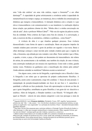 76
uma “vida não estética’ em uma vida estética, requer a bionomia89
e um olhar
demiurgo90
. A capacidade de gestar artisticamente a existência unida à capacidade de
metamorfoseá-la no tempo e espaço, no instante-já, eleva o trabalho da comunicação em
dinâmica que margeia a transcendência. A interação dinâmica com a criação é o que
eleva à transcendência o ato comunicacional e a sua imanência é a realização objetiva
dessa criação, que podemos chamar de obra. “Minha obra é a minha conversação em
sala de aula”, dizia o professor Milton Cabral91
. “Não sou do regime da palavra escrita.
Sou da oralidade. Pelos critérios da Capes estou fora do sistema. E a conversação, a
aula, o exercício da fala, os seminários, o debate e a polêmica... como ficam?”.
A vivência da obra é o que ritualiza qualquer processo. Essa vivência
dessacralizada é uma forma de operar a sacralização. Basta um pequeno impulso da
vontade criadora para converter o gesto de profano em sagrado e vice-versa. Basta o
olhar demiurgo começar a atuar movido pela vontade criadora para que o regime de
vida, a bionomia, seja afetada por esta vontade e este olhar. Neste sentido é que o filme,
o quadro, o texto, a peça, a foto podem ser documentos de transcendência: são relatos
do artista, do acontecimento e da realidade, mas também da criação, de uma vivência,
uma construção mediada por um mosaico de experiências. Como todo o relato, guarda
muitas vozes. Perdemos ou ganhamos com a massificação dos relatos pela cultura?
Ainda sabemos entender as metáforas? Sabemos escutar as narrativas?
Em alguns casos, como no da fotografia, a aproximação com a filosofia é clara.
A fotografia é um relato que se aproxima do próprio conhecimento filosófico. A
fotografia, assim como o pensamento, exige três condutas: 1. busca de uma posição. 2.
manipulação da posição/situação/realidade em favor de um foco e 3. autocrítica à
qualidade e reflexão ao foco produzido. Essas três aproximações se devem ao fato de
que o gesto fotográfico, semelhante ao gesto filosófico, é um gesto do ver: descritivo e
analítico. Além do fotógrafo, o filmador também é um filósofo. “O fotógrafo olha –
igual ao filósofo – através de uma câmera categorial e com isso persegue a meta de
89
Segundo ROSNAY, Joel. O homem simbiótico. Petrópolis: Vozes, 1997, significa “gerenciamento
artístico da vida”. Bio = vida; nomos = lei. A lei do bios e da physis é necessariamente artística, ou seja,
caótica ou regida pelo ‘caos organizador’ ou o princípio da incerteza. Chaos = desordem/interação/ordem.
Equilíbrio flutuante.
90
Para Ítalo Calvino (Seis propostas para o próximo milênio) e Christoph Turcke (Filosofia do Sonho), o
olhar demiurgo é o olhar que consegue metamorfosear o instante presente. Olhar, segundo Calvino, que
“no meio do inferno”, enxerga aquilo que não é inferno, e preserva-o, conserva-o.
91
Milton Cabral Vianna faleceu em novembro de 2009. Foi o primeiro orientador de mestrado do
PPGCom/UnB. Também foi professor da UFG e UCB. Tendo sido orientado no doutorado, na Sorbonne,
por Roland Barthes, ficou amigo pessoal deste, e herdou boa parte da sua biblioteca pessoal, que se
encontra hoje no acervo da Universidade Católica de Brasília
 