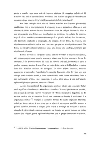 77
captar o mundo como uma série de imagens distintas (de conceitos definíveis). O
filmador olha através de uma câmera processual com o animo de apressar o mundo com
uma corrente de imagens divisíveis (de conceitos indefiníveis também)”.
Um filme consegue ver o real e a fantasia de forma mais concreta que análises
acadêmicas, pois o seu instrumento é a imagem e não o conceito, a obra não é um
discurso de ideias, mas um discurso de sombras e luzes. Os códigos lineares são lidos, o
que compreende uma leitura dos significados, ao contrário, os códigos da imagem,
superficiais no sentido de estarem em uma superfície que não pode ser lida linearmente,
são decifrados mediante a imaginação. As imagens de um filme, diz Flusser, não
significam uma realidade cênica, mas conceitos, que por sua vez significam cenas. No
filme, não se representa um fenômeno, senão uma teoria, uma ideologia, uma tese, que
significam fenômenos.
Formas diversas de ver (como com a câmera de vídeo, a máquina fotográfica,
etc) podem proporcionar também uma nova chave para decifrar uma nova forma de
existência. Se o propósito inicial do vídeo era servir à televisão, ele liberou-se desta e
ganhou museus e centros de arte. Caiu no gosto da invenção e da liberdade e projetou
com isso maneiras distintas de percepção. O vídeo propõe interação, torna-se
documento armazenador, “recordatário”, memória. Enquanto a fita de vídeo abre um
diálogo entre si mesmo e cena, o filme é um discurso sobre a cena. Enquanto o filme é
um instrumento artístico que representa, o vídeo, além disso, é um instrumento
epistemológico que apresenta, especula e filosofa.
A mais transcendental das experiências estéticas talvez seja a audição. Saber
ouvir significa saber obedecer. (Oboedire = ob-audire). Se ouve apenas com os ouvidos,
mas a escuta é com todo o corpo. Flusser diz: “A vibração matemática da pele no ato de
escutar música, que se transmite depois das entranhas ao interior é um êxtase, é a
experiência mística”92
. Atenção às diferentes formas de escutar implicam diferentes
acústicas, logo a escuta é um gesto que se adapta à mensagem recebida, assume a
postura corporal, trabalha a atenção, pois requer a presença de músculos e nervos
atuando de determinada maneira; concentra no interior do corpo humano as ondas
sonoras que chegam, geram a paixão consciente, que os gregos chamavam de pathein.
92
FLUSSER, Vilém. El gesto. Fenomenologia y comunication, p 155. Trad. do Autor.
 